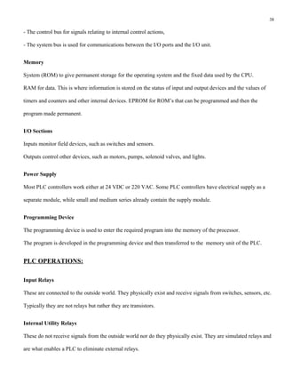 38

- The control bus for signals relating to internal control actions,

- The system bus is used for communications between the I/O ports and the I/O unit.


Memory

System (ROM) to give permanent storage for the operating system and the fixed data used by the CPU.

RAM for data. This is where information is stored on the status of input and output devices and the values of

timers and counters and other internal devices. EPROM for ROM’s that can be programmed and then the

program made permanent.


I/O Sections

Inputs monitor field devices, such as switches and sensors.

Outputs control other devices, such as motors, pumps, solenoid valves, and lights.


Power Supply

Most PLC controllers work either at 24 VDC or 220 VAC. Some PLC controllers have electrical supply as a

separate module, while small and medium series already contain the supply module.


Programming Device

The programming device is used to enter the required program into the memory of the processor.

The program is developed in the programming device and then transferred to the memory unit of the PLC.


PLC OPERATIONS:

Input Relays

These are connected to the outside world. They physically exist and receive signals from switches, sensors, etc.

Typically they are not relays but rather they are transistors.


Internal Utility Relays

These do not receive signals from the outside world nor do they physically exist. They are simulated relays and

are what enables a PLC to eliminate external relays.
 