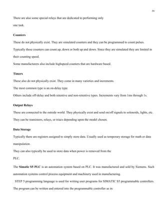 39

There are also some special relays that are dedicated to performing only

one task.


Counters

These do not physically exist. They are simulated counters and they can be programmed to count pulses.

Typically these counters can count up, down or both up and down. Since they are simulated they are limited in

their counting speed.

Some manufacturers also include highspeed counters that are hardware based.


Timers

These also do not physically exist. They come in many varieties and increments.

The most common type is an on-delay type.

Others include off-delay and both retentive and non-retentive types. Increments vary from 1ms through 1s.


Output Relays

These are connected to the outside world. They physically exist and send on/off signals to solenoids, lights, etc.

They can be transistors, relays, or triacs depending upon the model chosen.


Data Storage

Typically there are registers assigned to simply store data. Usually used as temporary storage for math or data

manipulation.

They can also typically be used to store data when power is removed from the

PLC.

The Simatic S5 PLC is an automation system based on PLC. It was manufactured and sold by Siemens. Such

automation systems control process equipment and machinery used in manufacturing.

 STEP 5 programming language is used for writing user programs for SIMATIC S5 programmable controllers.

The program can be written and entered into the programmable controller as in:
 