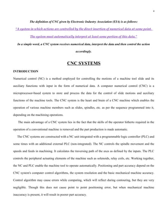 4



             The definition of CNC given by Electronic Industry Association (EIA) is as follows:

 “A system in which actions are controlled by the direct insertion of numerical data at some point.

              The system must automatically interpret at least some portion of this data.”

   In a simple word, a CNC system receives numerical data, interpret the data and then control the action

                                                    accordingly.


                                             CNC SYSTEMS
INTRODUCTION

Numerical control (NC) is a method employed for controlling the motions of a machine tool slide and its

auxiliary functions with input in the form of numerical data. A computer numerical control (CNC) is a

microprocessor-based system to store and process the data for the control of slide motions and auxiliary

functions of the machine tools. The CNC system is the heart and brain of a CNC machine which enables the

operation of various machine members such as slides, spindles, etc. as per the sequence programmed into it,

depending on the machining operations.

    The main advantage of a CNC system lies in the fact that the skills of the operator hitherto required in the

operation of a conventional machine is removed and the part production is made automatic.

   The CNC systems are constructed with a NC unit integrated with a programmable logic controller (PLC) and

some times with an additional external PLC (non-integrated). The NC controls the spindle movement and the

speeds and feeds in machining. It calculates the traversing path of the axes as defined by the inputs. The PLC

controls the peripheral actuating elements of the machine such as solenoids, relay coils, etc. Working together,

the NC and PLC enable the machine tool to operate automatically. Positioning and part accuracy depend on the

CNC system's computer control algorithms, the system resolution and the basic mechanical machine accuracy.

Control algorithm may cause errors while computing, which will reflect during contouring, but they are very

negligible. Though this does not cause point to point positioning error, but when mechanical machine

inaccuracy is present, it will result in poorer part accuracy.
 