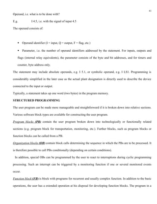 41
Operand, i.e. what is to be done with?

E.g.            I 4.5, i.e. with the signal of input 4.5

The operand consists of:



        Operand identifier (I = input, Q = output, F = flag, etc.)

        Parameter, i.e. the number of operand identifiers addressed by the statement. For inputs, outputs and

   flags (internal relay equivalents), the parameter consists of the byte and bit addresses, and for timers and

   counter, byte address only.

The statement may include absolute operands, e.g. I 5.1, or symbolic operand, e.g. I LS1. Programming is

considerably simplified in the later case as the actual plant designation is directly used to describe the device

connected to the input or output.

Typically, a statement takes up one word (two bytes) in the program memory.

STRUCTURED PROGRAMMING

The user program can be made more manageable and straightforward if it is broken down into relative sections.

Various software block types are available for constructing the user program.

Program blocks (PB) contain the user program broken down into technologically or functionally related

sections (e.g. program block for transportation, monitoring, etc.). Further blocks, such as program blocks or

function blocks can be called from a PB.

Organization blocks (OB) contain block calls determining the sequence in which the PBs are to be processed. It

is therefore possible to call PBs conditionally (depending on certain conditions).

 In addition, special OBs can be programmed by the user to react to interruptions during cyclic programming

processing. Such an interrupt can be triggered by a monitoring function if one or several monitored events

occur.

Function block (FB) is block with programs for recurrent and usually complex function. In addition to the basic

operations, the user has a extended operation at his disposal for developing function blocks. The program in a
 