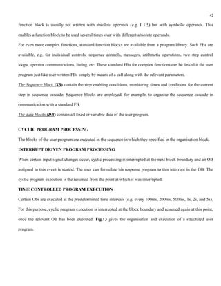 42

function block is usually not written with absolute operands (e.g. I 1.5) but with symbolic operands. This

enables a function block to be used several times over with different absolute operands.

For even more complex functions, standard function blocks are available from a program library. Such FBs are

available, e.g. for individual controls, sequence controls, messages, arithmetic operations, two step control

loops, operator communications, listing, etc. These standard FBs for complex functions can be linked it the user

program just like user written FBs simply by means of a call along with the relevant parameters.

The Sequence block (SB) contain the step enabling conditions, monitoring times and conditions for the current

step in sequence cascade. Sequence blocks are employed, for example, to organise the sequence cascade in

communication with a standard FB.

The data blocks (DB) contain all fixed or variable data of the user program.


CYCLIC PROGRAM PROCESSING

The blocks of the user program are executed in the sequence in which they specified in the organisation block.

INTERRUPT DRIVEN PROGRAM PROCESSING

When certain input signal changes occur, cyclic processing is interrupted at the next block boundary and an OB

assigned to this event is started. The user can formulate his response program to this interrupt in the OB. The

cyclic program execution is the resumed from the point at which it was interrupted.

TIME CONTROLLED PROGRAM EXECUTION

Certain Obs are executed at the predetermined time intervals (e.g. every 100ms, 200ms, 500ms, 1s, 2s, and 5s).

For this purpose, cyclic program execution is interrupted at the block boundary and resumed again at this point,

once the relevant OB has been executed. Fig.13 gives the organisation and execution of a structured user

program.
 