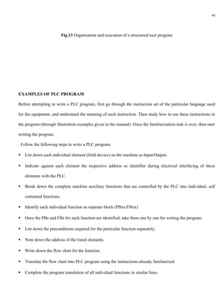 44




                             Fig.13 Organisation and execution of a structured user program




EXAMPLES OF PLC PROGRAM

Before attempting to write a PLC program, first go through the instruction set of the particular language used

for the equipment, and understand the meaning of each instruction. Then study how to use these instructions in

the program (through illustration examples given in the manual). Once the familiarization task is over, then start

writing the program.

    Follow the following steps to write a PLC program.

     List down each individual element (field device) on the machine as Input/Output.

     Indicate against each element the respective address as identifier during electrical interfacing of these

      elements with the PLC.

     Break down the complete machine auxiliary functions that are controlled by the PLC into individual, self

      contained functions.

     Identify each individual function as separate block (PBxx/FBxx)

     Once the PBs and FBs for each function are identified, take them one by one for writing the program.

     List down the preconditions required for the particular function separately.

     Note down the address of the listed elements.

     Write down the flow chart for the function.

     Translate the flow chart into PLC program using the instructions already familiarized.

     Complete the program translation of all individual functions in similar lines.
 
