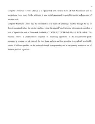 5

Computer Numerical Control (CNC) is a specialized and versatile form of Soft Automation and its

applications cover many kinds, although it was initially developed to control the motion and operation of

machine tools.

Computer Numerical Control may be considered to be a means of operating a machine through the use of

discrete numerical values fed into the machine, where the required 'input' technical information is stored on a

kind of input media such as floppy disk, hard disk, CD ROM, DVD, USB flash drive, or RAM card etc. The

machine follows a predetermined sequence of machining operations at the predetermined speeds

necessary to produce a work piece of the right shape and size and thus according to completely predictable

results. A different product can be produced through reprogramming and a low-quantity production run of

different products is justified.
 