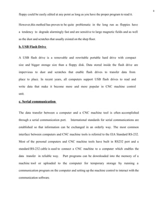 8
floppy could be easily edited at any point as long as you have the proper program to read it.


However,this method has proven to be quite problematic in the long run as floppies have

a tendency to degrade alarmingly fast and are sensitive to large magnetic fields and as well

as the dust and scratches that usually existed on the shop floor.

b. USB Flash Drive


A USB flash drive is a removable and rewritable portable hard drive with compact

size and bigger storage size than a floppy disk. Data stored inside the flash drive are

impervious to dust and scratches that enable flash drives to transfer data from

place to place. In recent years, all computers support USB flash drives to read and

write data that make it become more and more popular in CNC machine control

unit.

c. Serial communication


The data transfer between a computer and a CNC machine tool is often accomplished

through a serial communication port.       International standards for serial communications are

established so that information can be exchanged in an orderly way. The most common

interface between computers and CNC machine tools is referred to the EIA Standard RS-232.

Most of the personal computers and CNC machine tools have built in RS232 port and a

standard RS-232 cable is used to connect a CNC machine to a computer which enables the

data transfer in reliable way.       Part programs can be downloaded into the memory of a

machine tool or uploaded to the computer for temporary storage by running a

communication program on the computer and setting up the machine control to interact with the

communication software.
 