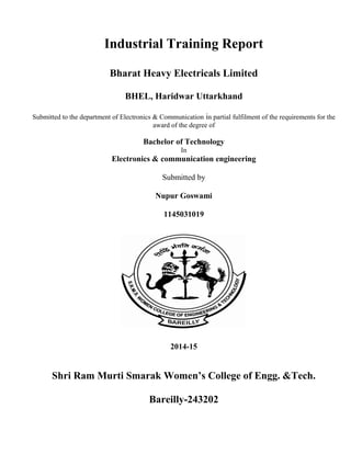 Industrial Training Report
Bharat Heavy Electricals Limited
BHEL, Haridwar Uttarkhand
Submitted to the department of Electronics & Communication in partial fulfilment of the requirements for the
award of the degree of
Bachelor of Technology
In
Electronics & communication engineering
Submitted by
Nupur Goswami
1145031019
2014-15
Shri Ram Murti Smarak Women’s College of Engg. &Tech.
Bareilly-243202
 