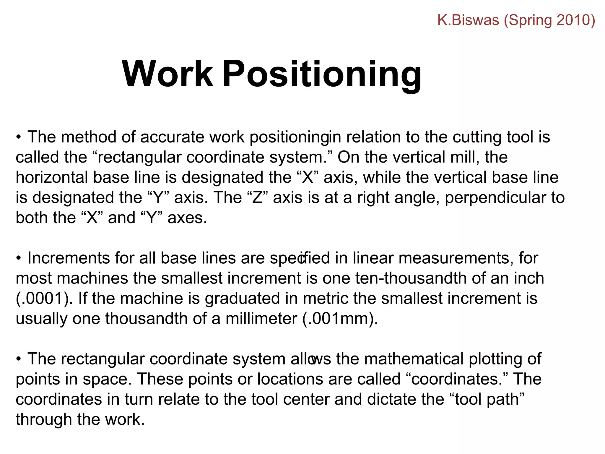 • The method of accurate work positioningin relation to the cutting tool is
called the “rectangular coordinate system.” On the vertical mill, the
horizontal base line is designated the “X” axis, while the vertical base line
is designated the “Y” axis. The “Z” axis is at a right angle, perpendicular to
both the “X” and “Y” axes.
• Increments for all base lines are spec
ified in linear measurements, for
most machines the smallest increment is one ten-thousandth of an inch
(.0001). If the machine is graduated in metric the smallest increment is
usually one thousandth of a millimeter (.001mm).
• The rectangular coordinate system allo
ws the mathematical plotting of
points in space. These points or locations are called “coordinates.” The
coordinates in turn relate to the tool center and dictate the “tool path”
through the work.
Work Positioning
K.Biswas (Spring 2010)
 