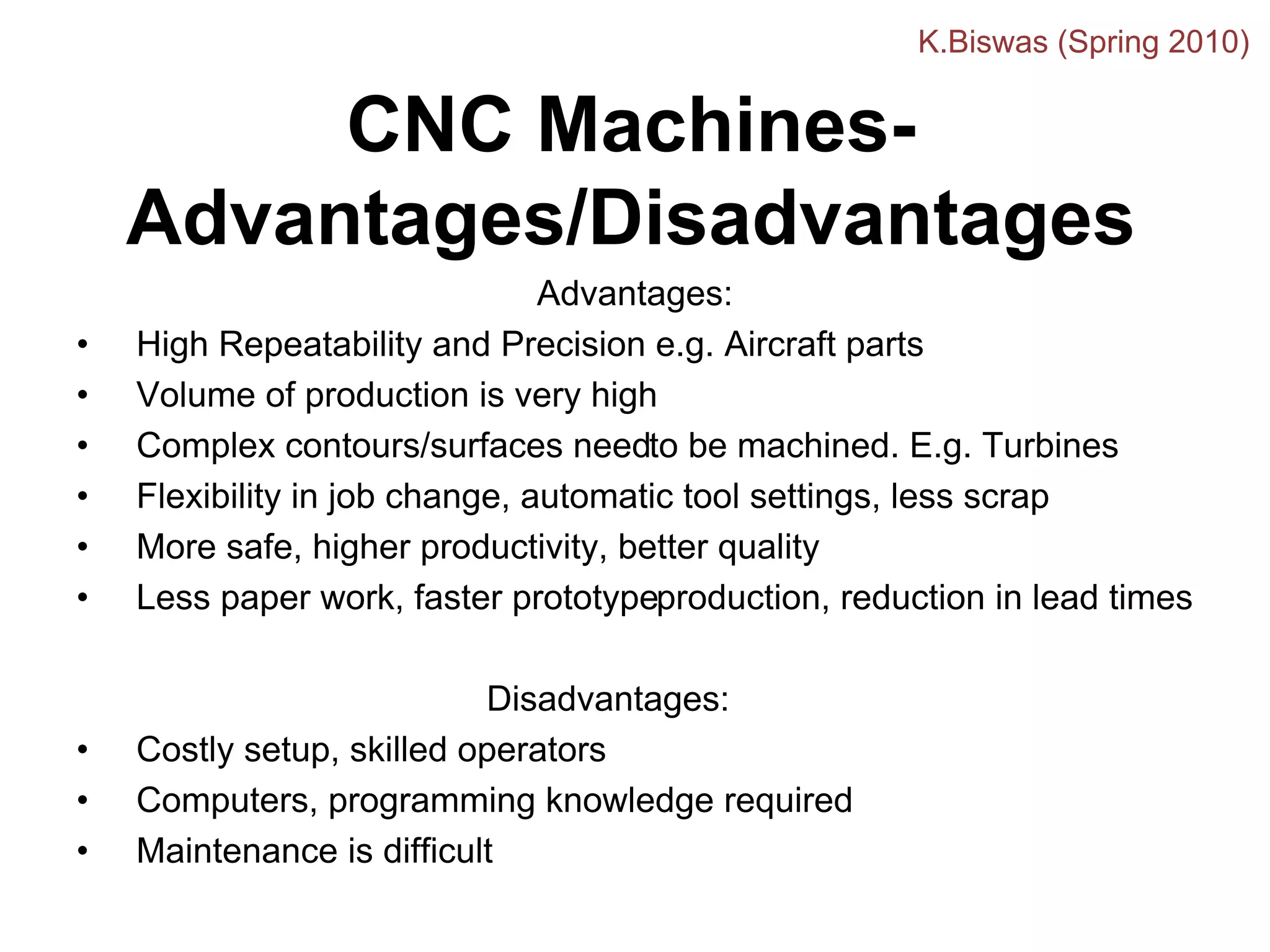 CNC Machines-
Advantages/Disadvantages
Advantages:
• High Repeatability and Precision e.g. Aircraft parts
• Volume of production is very high
• Complex contours/surfaces needto be machined. E.g. Turbines
• Flexibility in job change, automatic tool settings, less scrap
• More safe, higher productivity, better quality
• Less paper work, faster prototypeproduction, reduction in lead times
Disadvantages:
• Costly setup, skilled operators
• Computers, programming knowledge required
• Maintenance is difficult
K.Biswas (Spring 2010)
 
