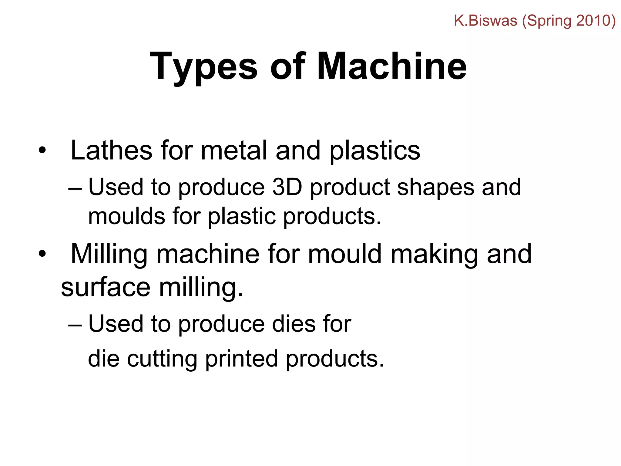 Types of Machine
• Lathes for metal and plastics
– Used to produce 3D product shapes and
moulds for plastic products.
• Milling machine for mould making and
surface milling.
– Used to produce dies for
die cutting printed products.
K.Biswas (Spring 2010)
 