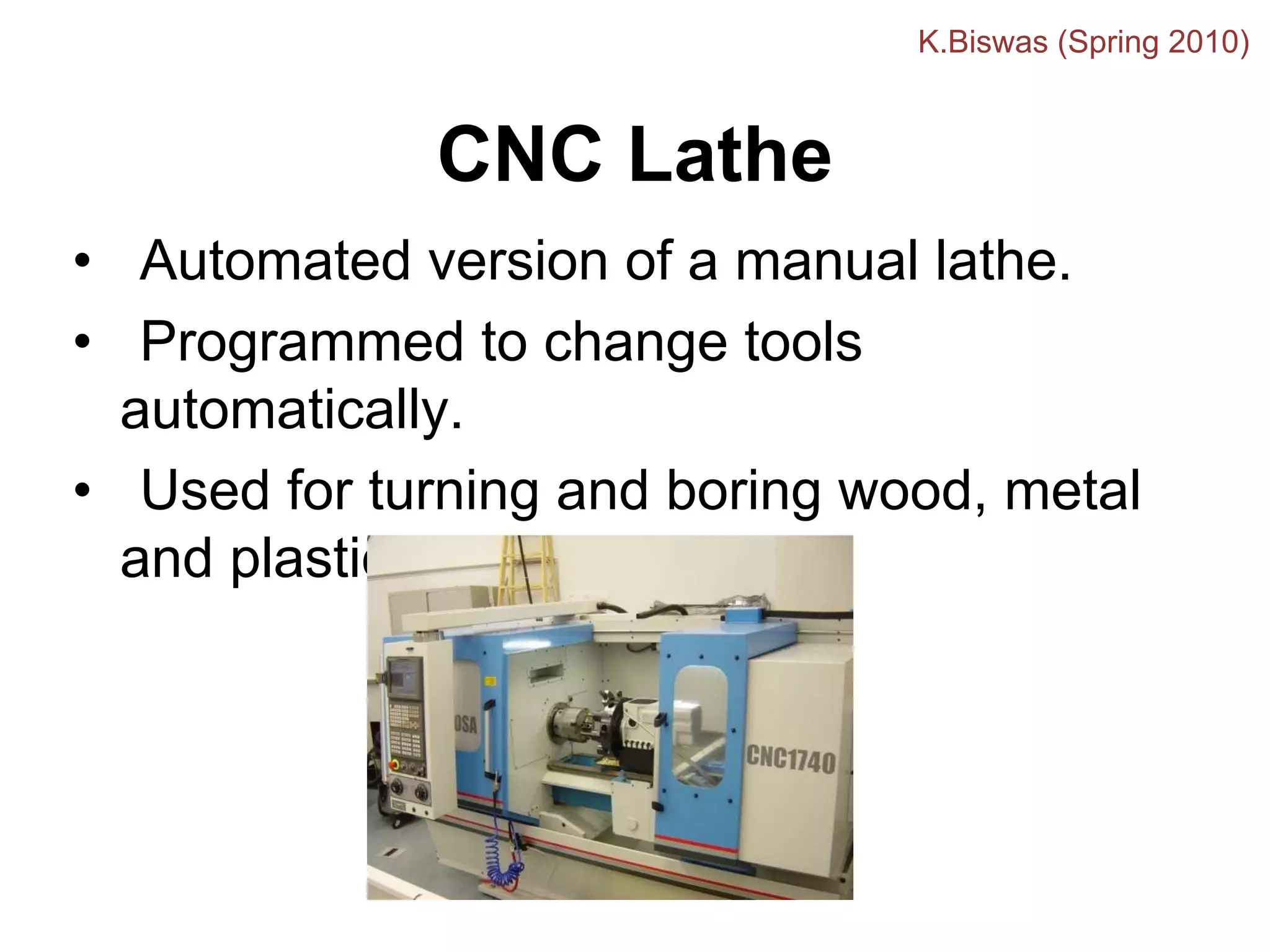 CNC Lathe
• Automated version of a manual lathe.
• Programmed to change tools
automatically.
• Used for turning and boring wood, metal
and plastic.
K.Biswas (Spring 2010)
 