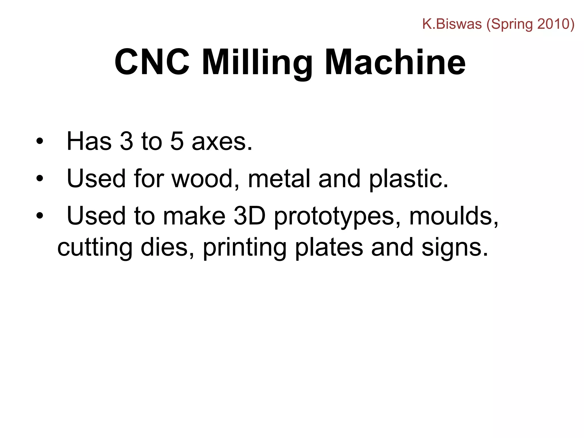 CNC Milling Machine
• Has 3 to 5 axes.
• Used for wood, metal and plastic.
• Used to make 3D prototypes, moulds,
cutting dies, printing plates and signs.
K.Biswas (Spring 2010)
 