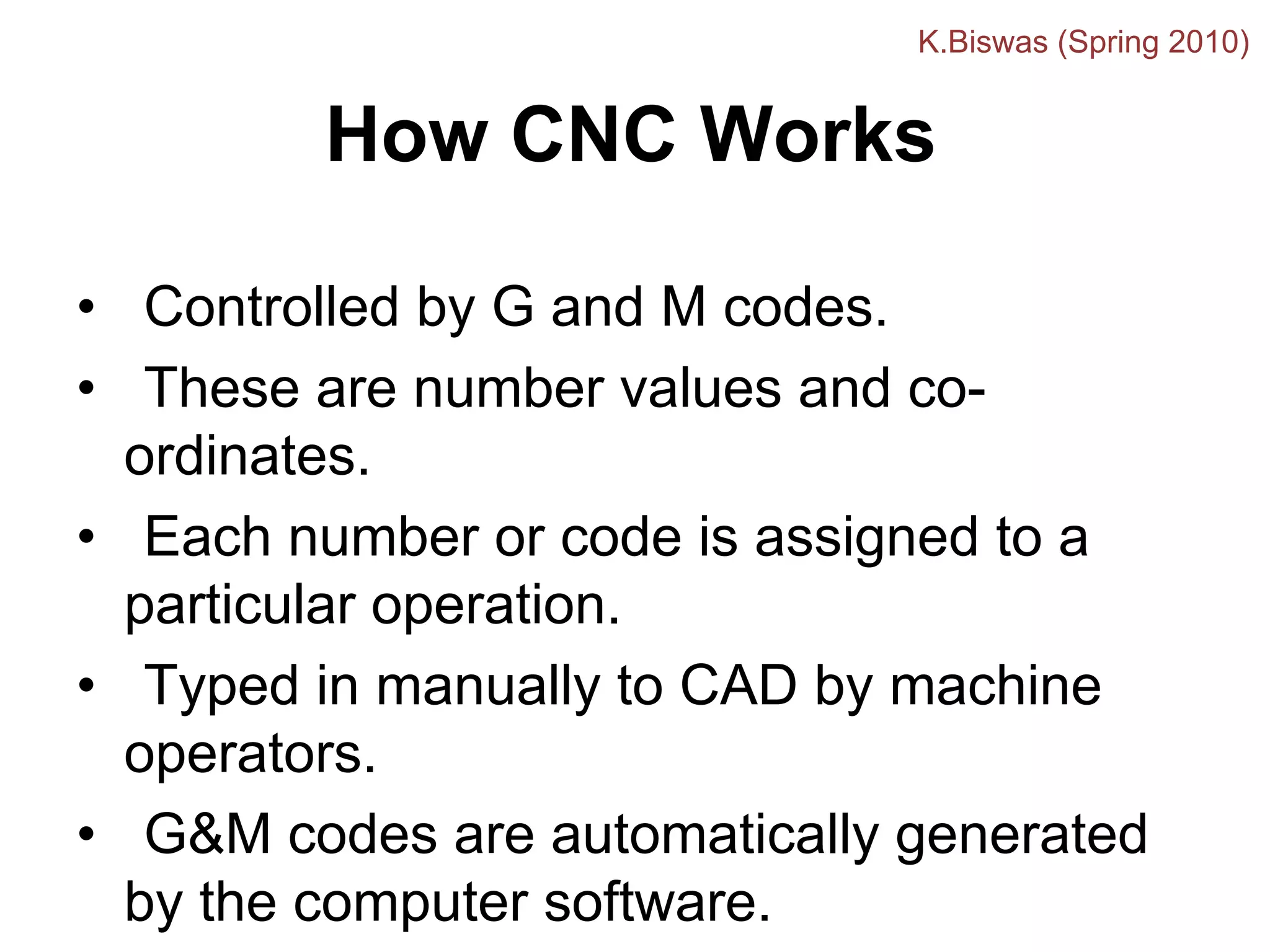 How CNC Works
• Controlled by G and M codes.
• These are number values and co-
ordinates.
• Each number or code is assigned to a
particular operation.
• Typed in manually to CAD by machine
operators.
• G&M codes are automatically generated
by the computer software.
K.Biswas (Spring 2010)
 