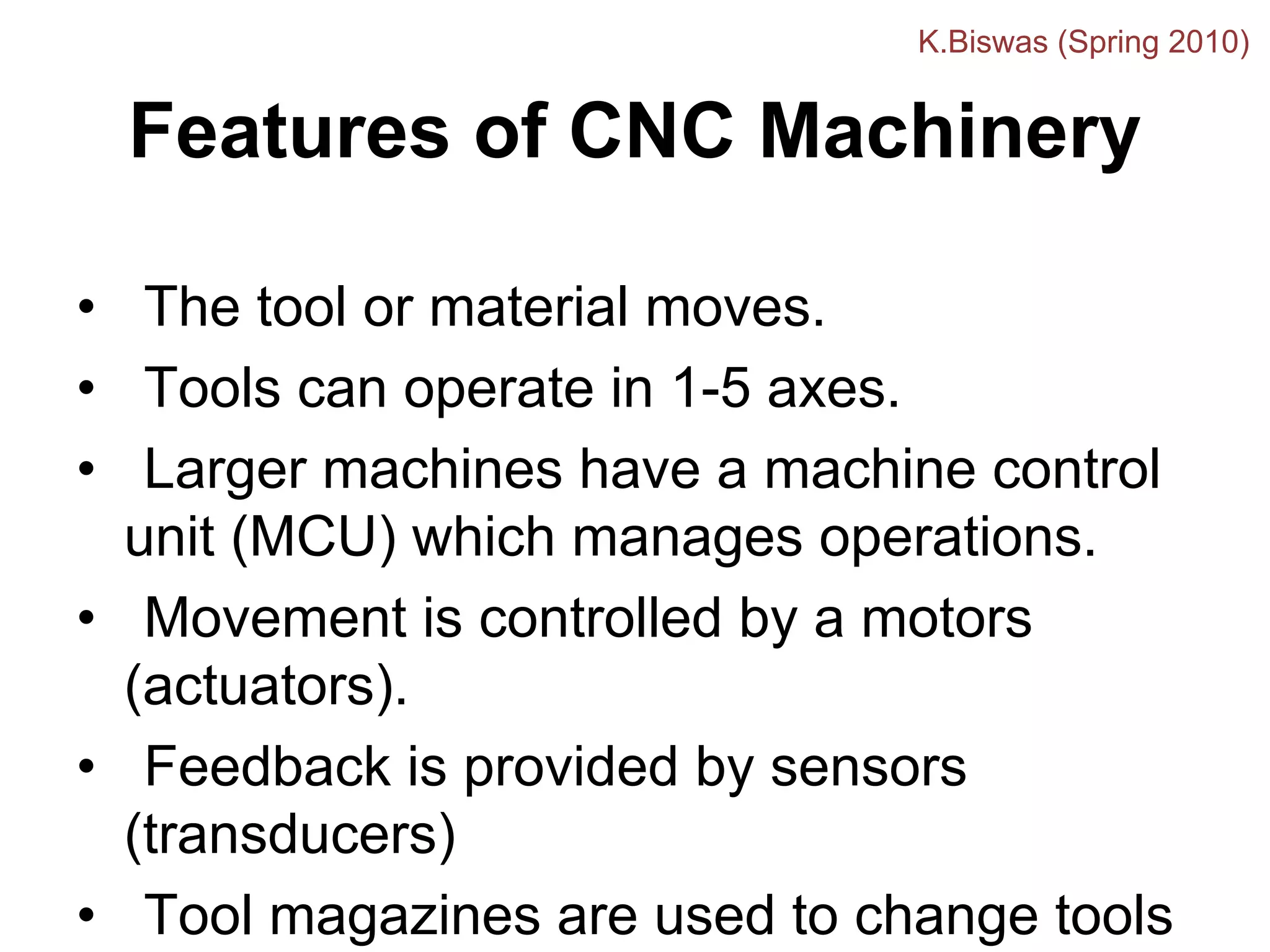 Features of CNC Machinery
• The tool or material moves.
• Tools can operate in 1-5 axes.
• Larger machines have a machine control
unit (MCU) which manages operations.
• Movement is controlled by a motors
(actuators).
• Feedback is provided by sensors
(transducers)
• Tool magazines are used to change tools
K.Biswas (Spring 2010)
 