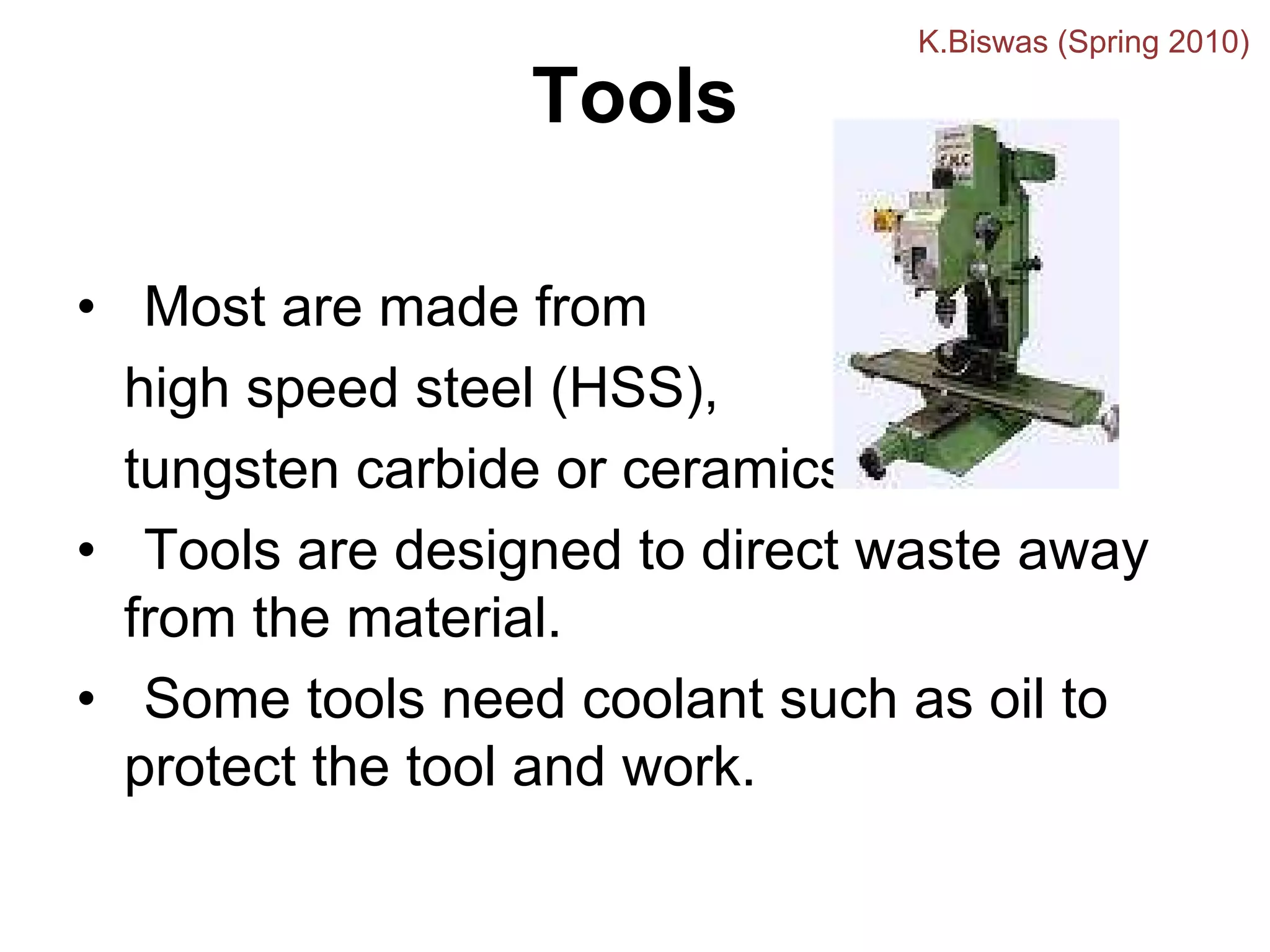 Tools
• Most are made from
high speed steel (HSS),
tungsten carbide or ceramics.
• Tools are designed to direct waste away
from the material.
• Some tools need coolant such as oil to
protect the tool and work.
K.Biswas (Spring 2010)
 