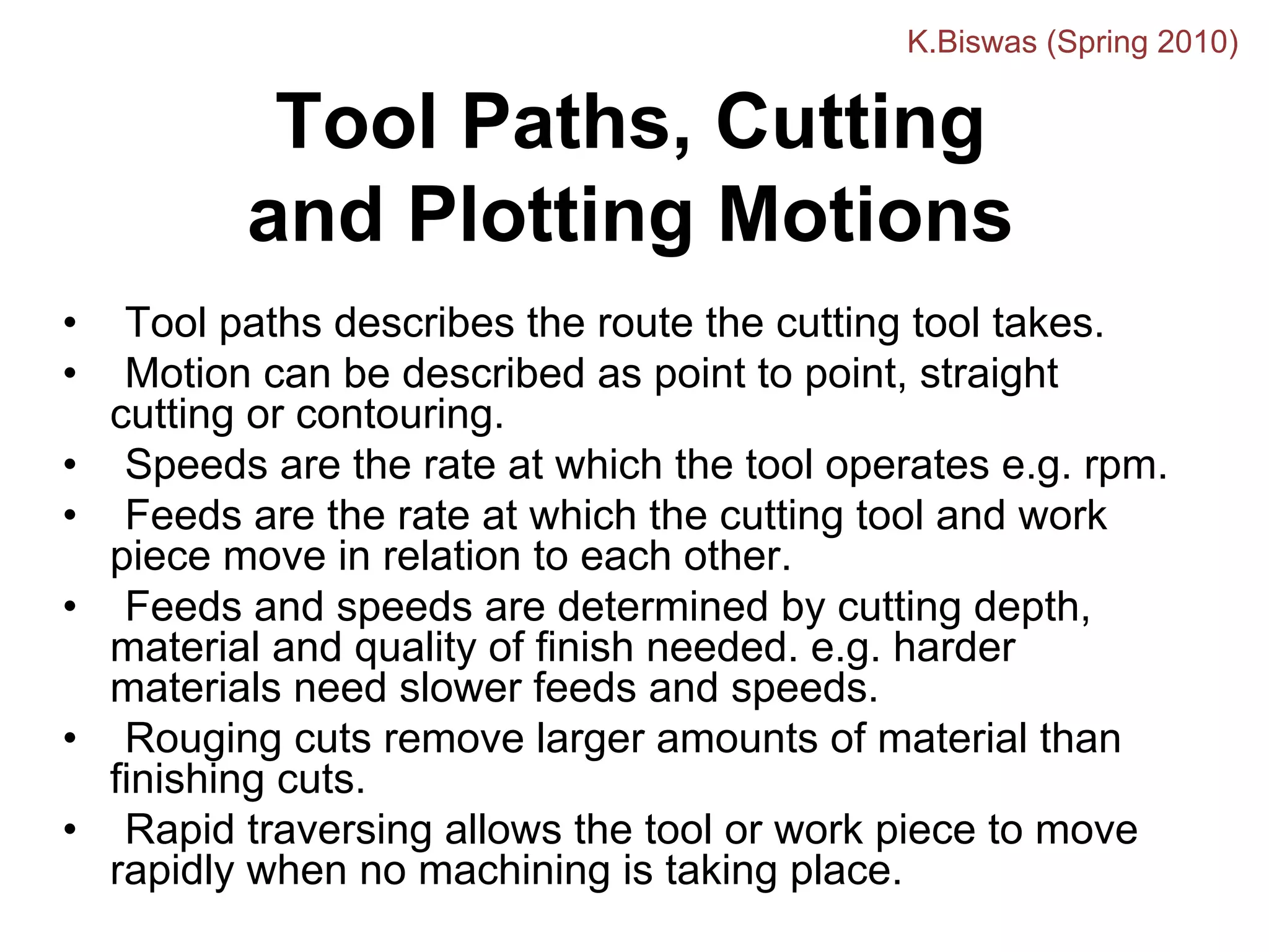 Tool Paths, Cutting
and Plotting Motions
• Tool paths describes the route the cutting tool takes.
• Motion can be described as point to point, straight
cutting or contouring.
• Speeds are the rate at which the tool operates e.g. rpm.
• Feeds are the rate at which the cutting tool and work
piece move in relation to each other.
• Feeds and speeds are determined by cutting depth,
material and quality of finish needed. e.g. harder
materials need slower feeds and speeds.
• Rouging cuts remove larger amounts of material than
finishing cuts.
• Rapid traversing allows the tool or work piece to move
rapidly when no machining is taking place.
K.Biswas (Spring 2010)
 