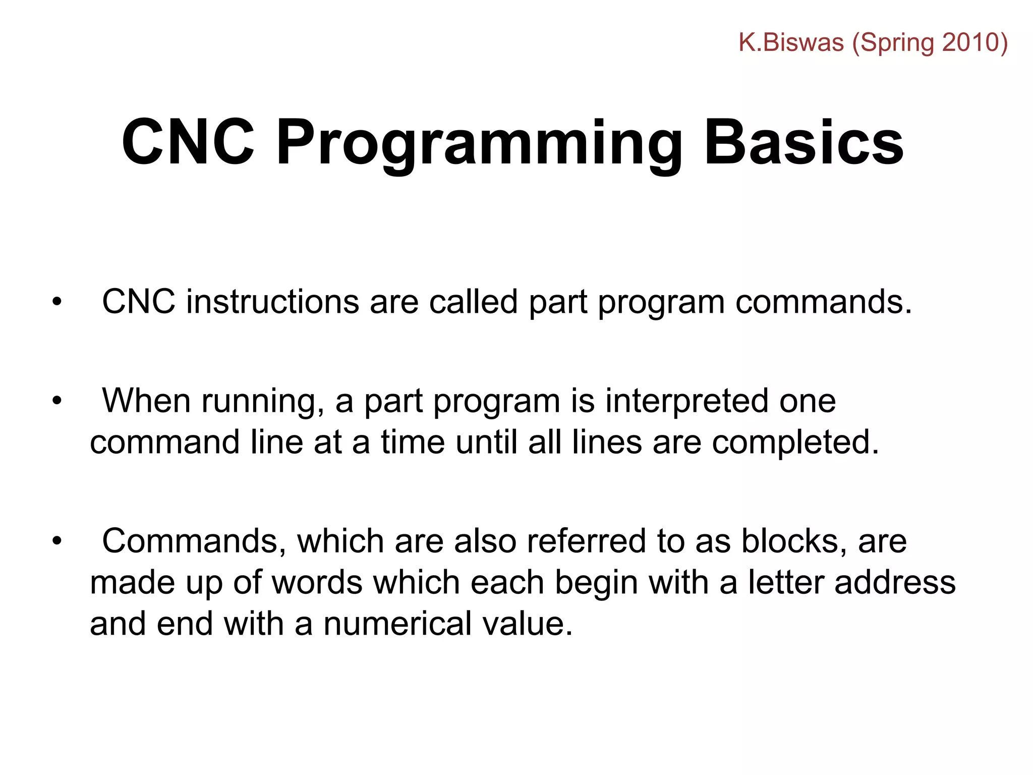 CNC Programming Basics
• CNC instructions are called part program commands.
• When running, a part program is interpreted one
command line at a time until all lines are completed.
• Commands, which are also referred to as blocks, are
made up of words which each begin with a letter address
and end with a numerical value.
K.Biswas (Spring 2010)
 