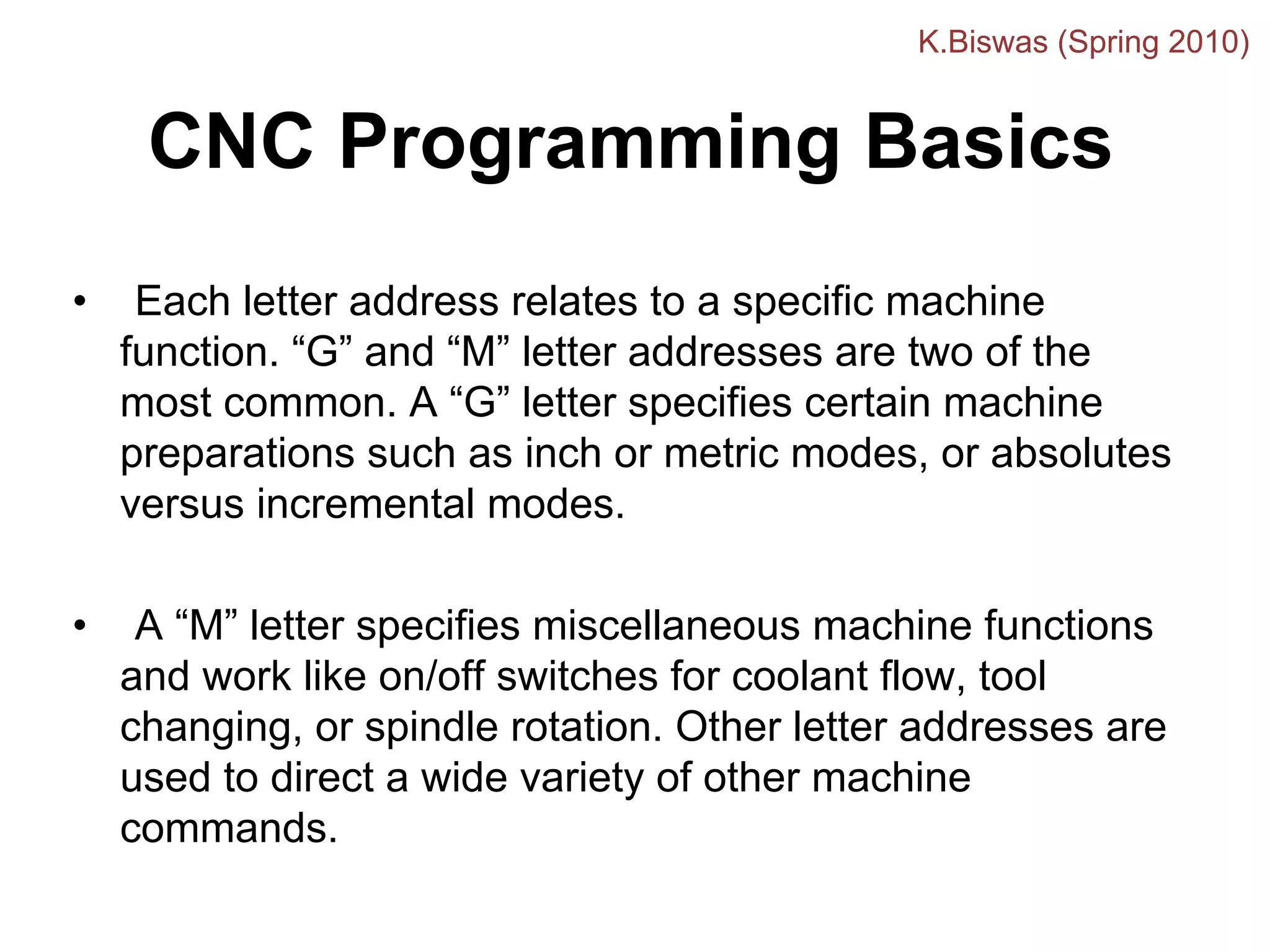 CNC Programming Basics
• Each letter address relates to a specific machine
function. “G” and “M” letter addresses are two of the
most common. A “G” letter specifies certain machine
preparations such as inch or metric modes, or absolutes
versus incremental modes.
• A “M” letter specifies miscellaneous machine functions
and work like on/off switches for coolant flow, tool
changing, or spindle rotation. Other letter addresses are
used to direct a wide variety of other machine
commands.
K.Biswas (Spring 2010)
 