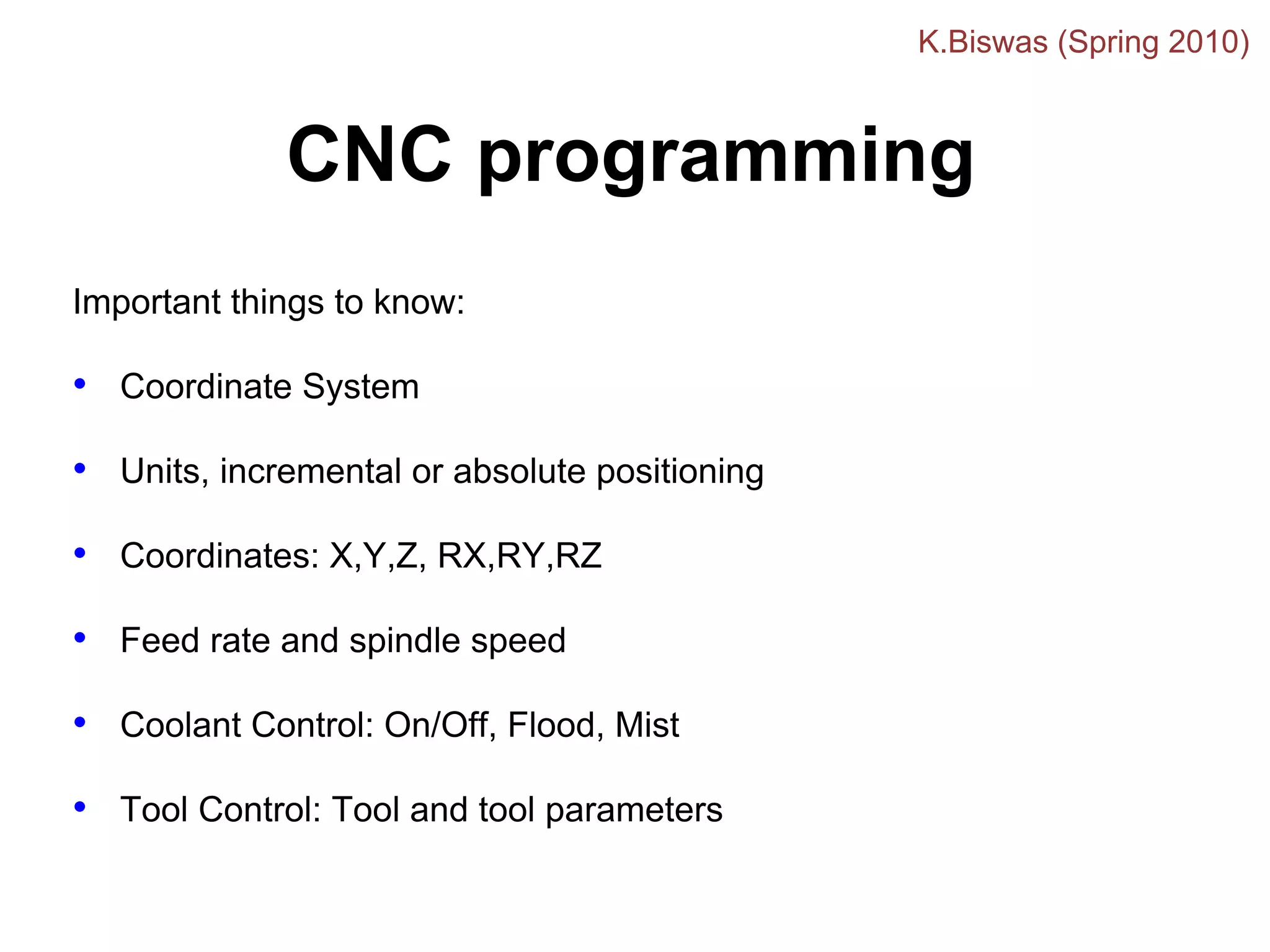 CNC programming
Important things to know:
• Coordinate System
• Units, incremental or absolute positioning
• Coordinates: X,Y,Z, RX,RY,RZ
• Feed rate and spindle speed
• Coolant Control: On/Off, Flood, Mist
• Tool Control: Tool and tool parameters
K.Biswas (Spring 2010)
 
