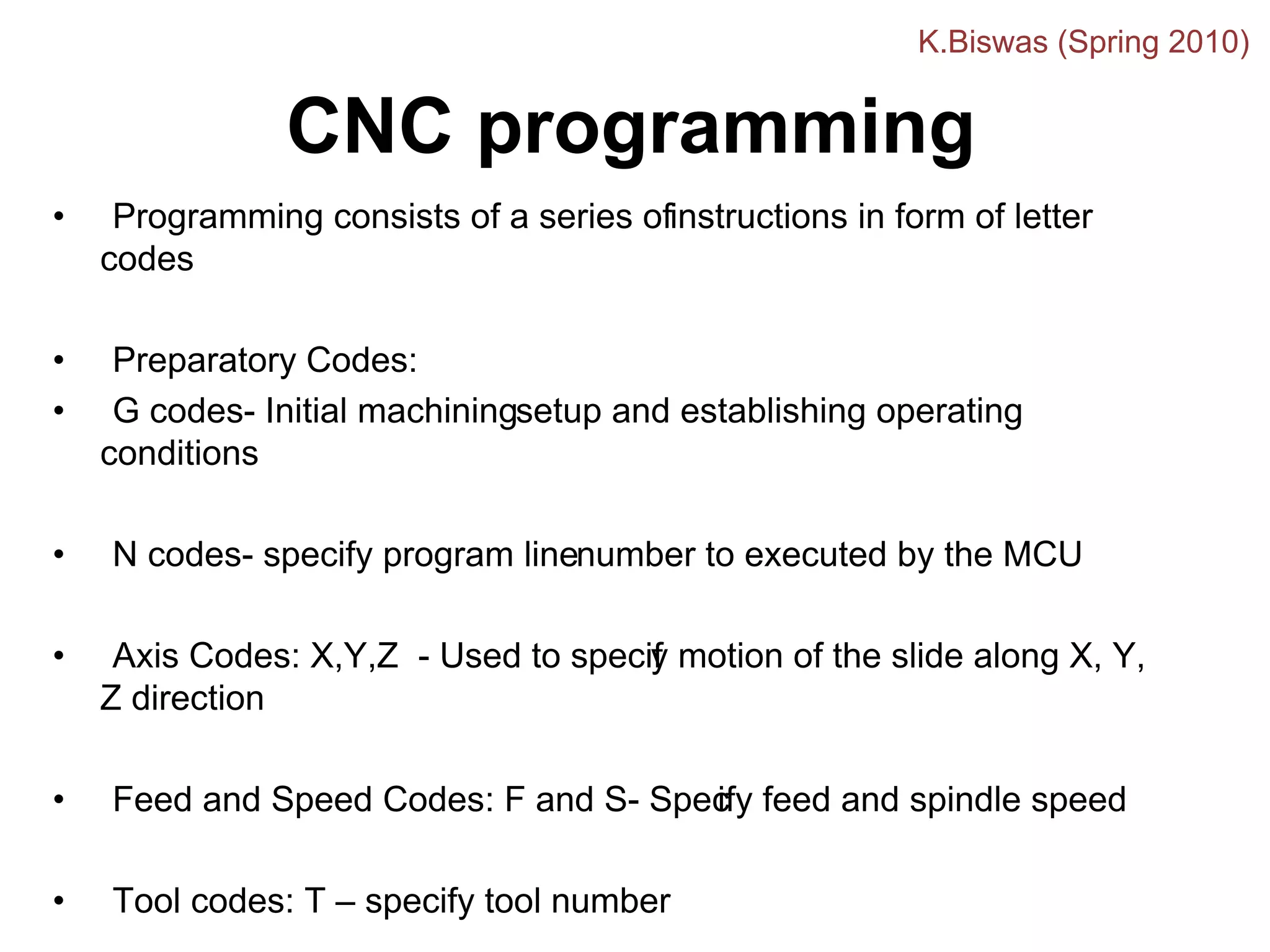 • Programming consists of a series ofinstructions in form of letter
codes
• Preparatory Codes:
• G codes- Initial machiningsetup and establishing operating
conditions
• N codes- specify program linenumber to executed by the MCU
• Axis Codes: X,Y,Z - Used to specif
y motion of the slide along X, Y,
Z direction
• Feed and Speed Codes: F and S- Spec
ify feed and spindle speed
• Tool codes: T – specify tool number
CNC programming
K.Biswas (Spring 2010)
 