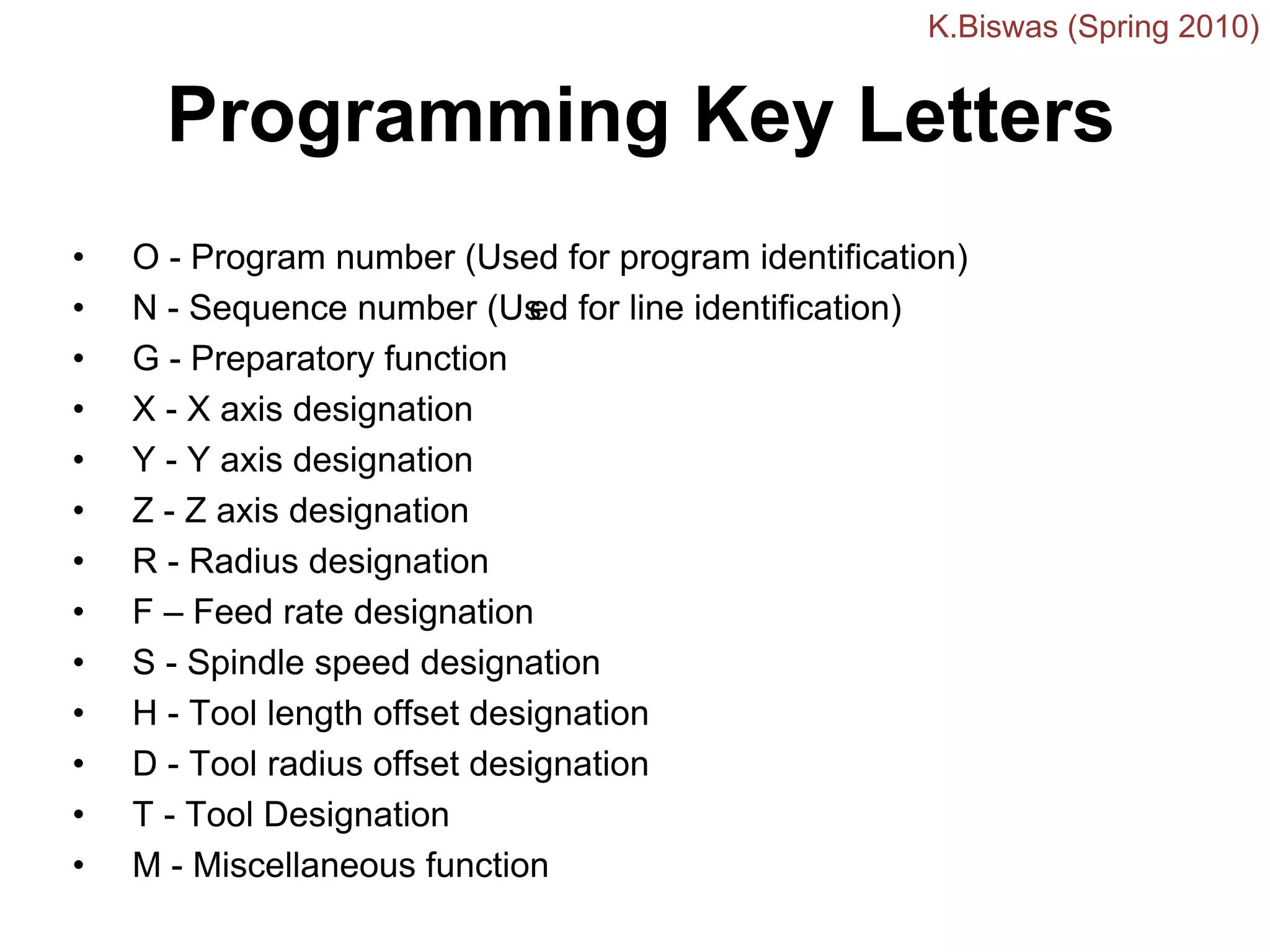 Programming Key Letters
• O - Program number (Used for program identification)
• N - Sequence number (Us
ed for line identification)
• G - Preparatory function
• X - X axis designation
• Y - Y axis designation
• Z - Z axis designation
• R - Radius designation
• F – Feed rate designation
• S - Spindle speed designation
• H - Tool length offset designation
• D - Tool radius offset designation
• T - Tool Designation
• M - Miscellaneous function
K.Biswas (Spring 2010)
 