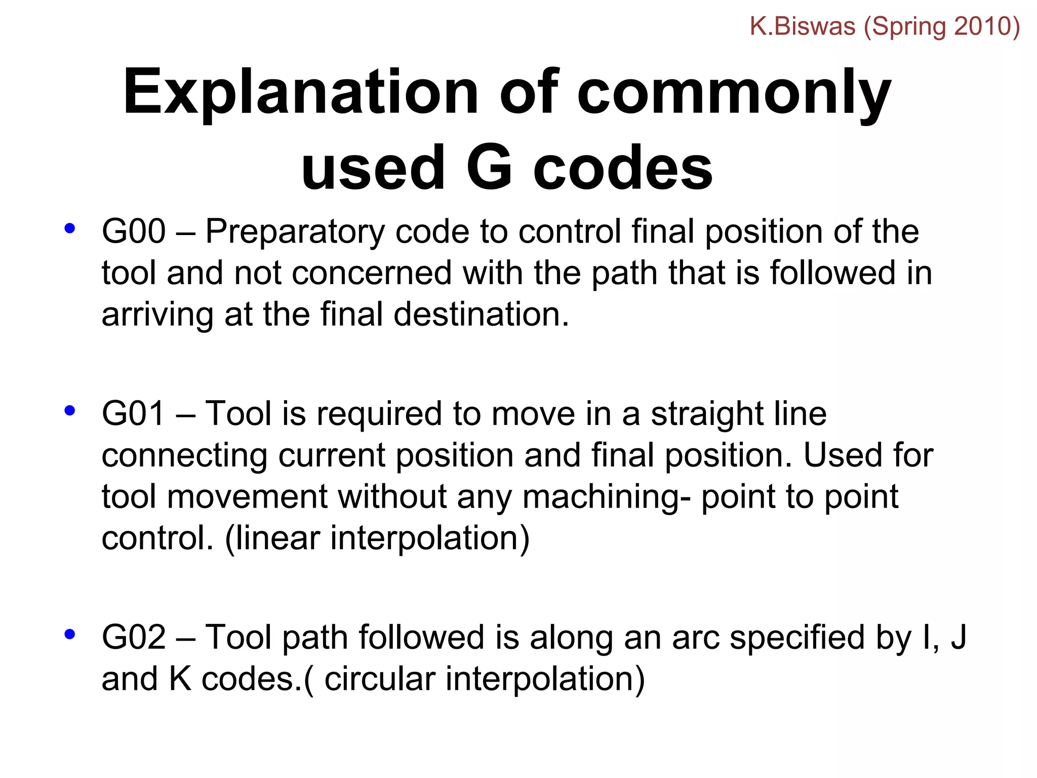 Explanation of commonly
used G codes
• G00 – Preparatory code to control final position of the
tool and not concerned with the path that is followed in
arriving at the final destination.
• G01 – Tool is required to move in a straight line
connecting current position and final position. Used for
tool movement without any machining- point to point
control. (linear interpolation)
• G02 – Tool path followed is along an arc specified by I, J
and K codes.( circular interpolation)
K.Biswas (Spring 2010)
 