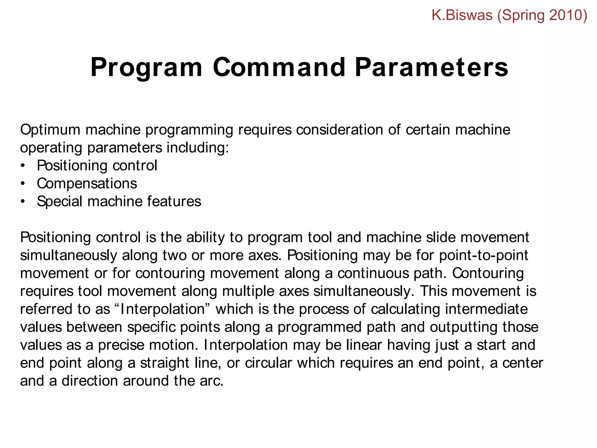 Optimum machine programming requires consideration of certain machine
operating parameters including:
• Positioning control
• Compensations
• Special machine features
Positioning control is the ability to program tool and machine slide movement
simultaneously along two or more axes. Positioning may be for point-to-point
movement or for contouring movement along a continuous path. Contouring
requires tool movement along multiple axes simultaneously. This movement is
referred to as “Interpolation” which is the process of calculating intermediate
values between specific points along a programmed path and outputting those
values as a precise motion. Interpolation may be linear having just a start and
end point along a straight line, or circular which requires an end point, a center
and a direction around the arc.
Program Command Parameters
K.Biswas (Spring 2010)
 