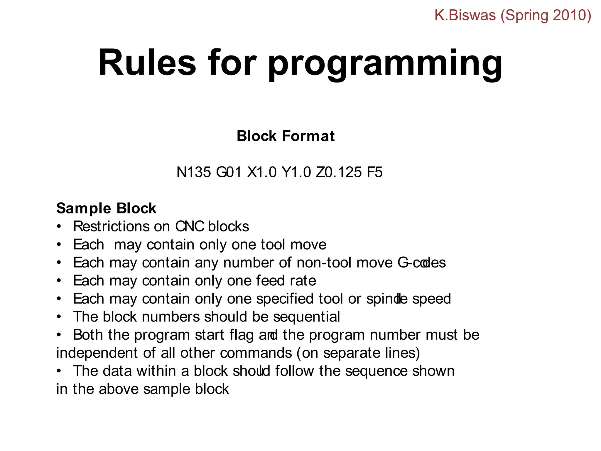 Rules for programming
Block Format
N135 G01 X1.0 Y1.0 Z0.125 F5
Sample Block
• Restrictions on CNC blocks
• Each may contain only one tool move
• Each may contain any number of non-tool move G-co
des
• Each may contain only one feed rate
• Each may contain only one specified tool or spind
le speed
• The block numbers should be sequential
• Both the program start flag an
d the program number must be
independent of all other commands (on separate lines)
• The data within a block shou
ld follow the sequence shown
in the above sample block
K.Biswas (Spring 2010)
 