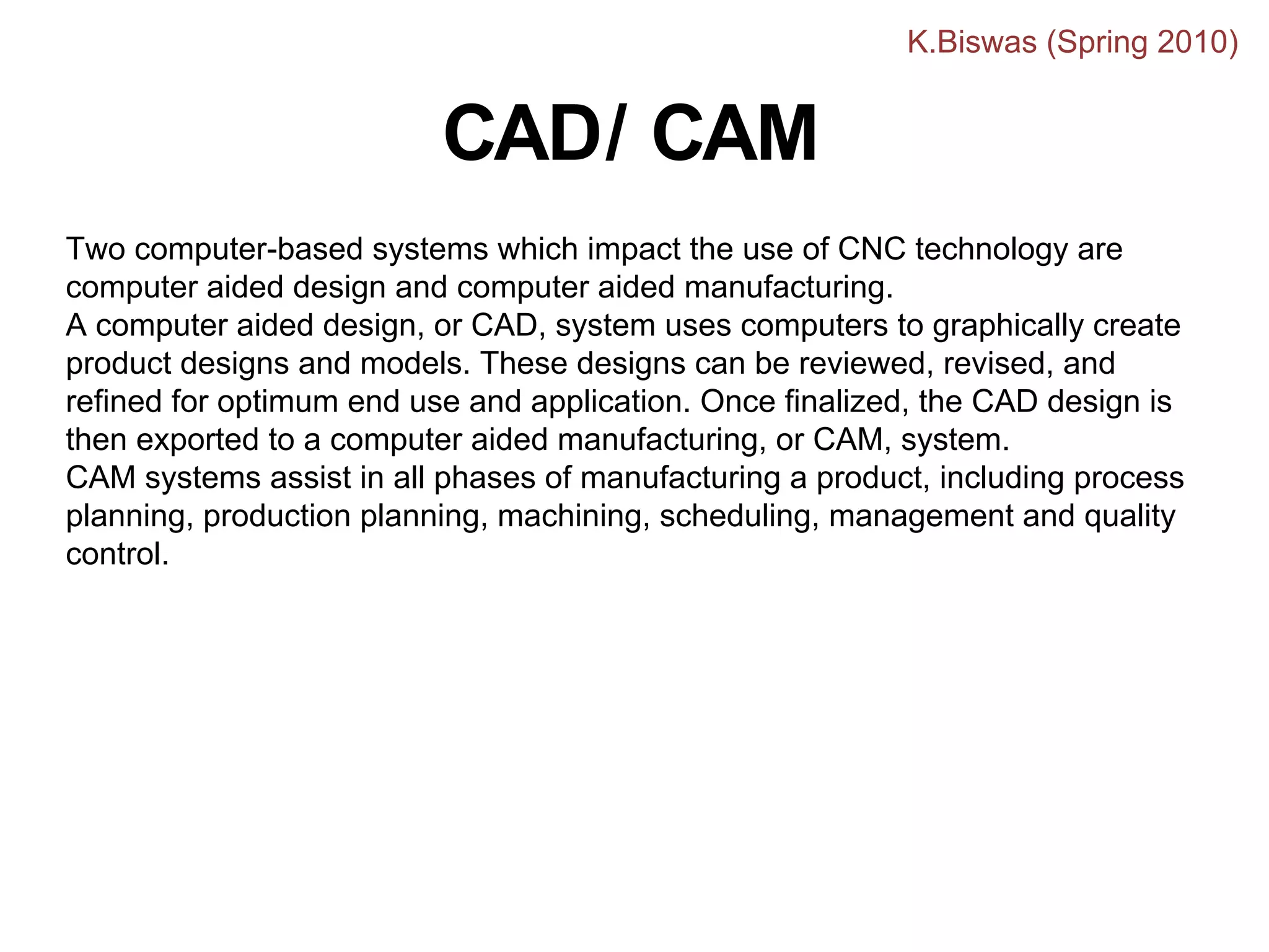 Two computer-based systems which impact the use of CNC technology are
computer aided design and computer aided manufacturing.
A computer aided design, or CAD, system uses computers to graphically create
product designs and models. These designs can be reviewed, revised, and
refined for optimum end use and application. Once finalized, the CAD design is
then exported to a computer aided manufacturing, or CAM, system.
CAM systems assist in all phases of manufacturing a product, including process
planning, production planning, machining, scheduling, management and quality
control.
CAD/ CAM
K.Biswas (Spring 2010)
 