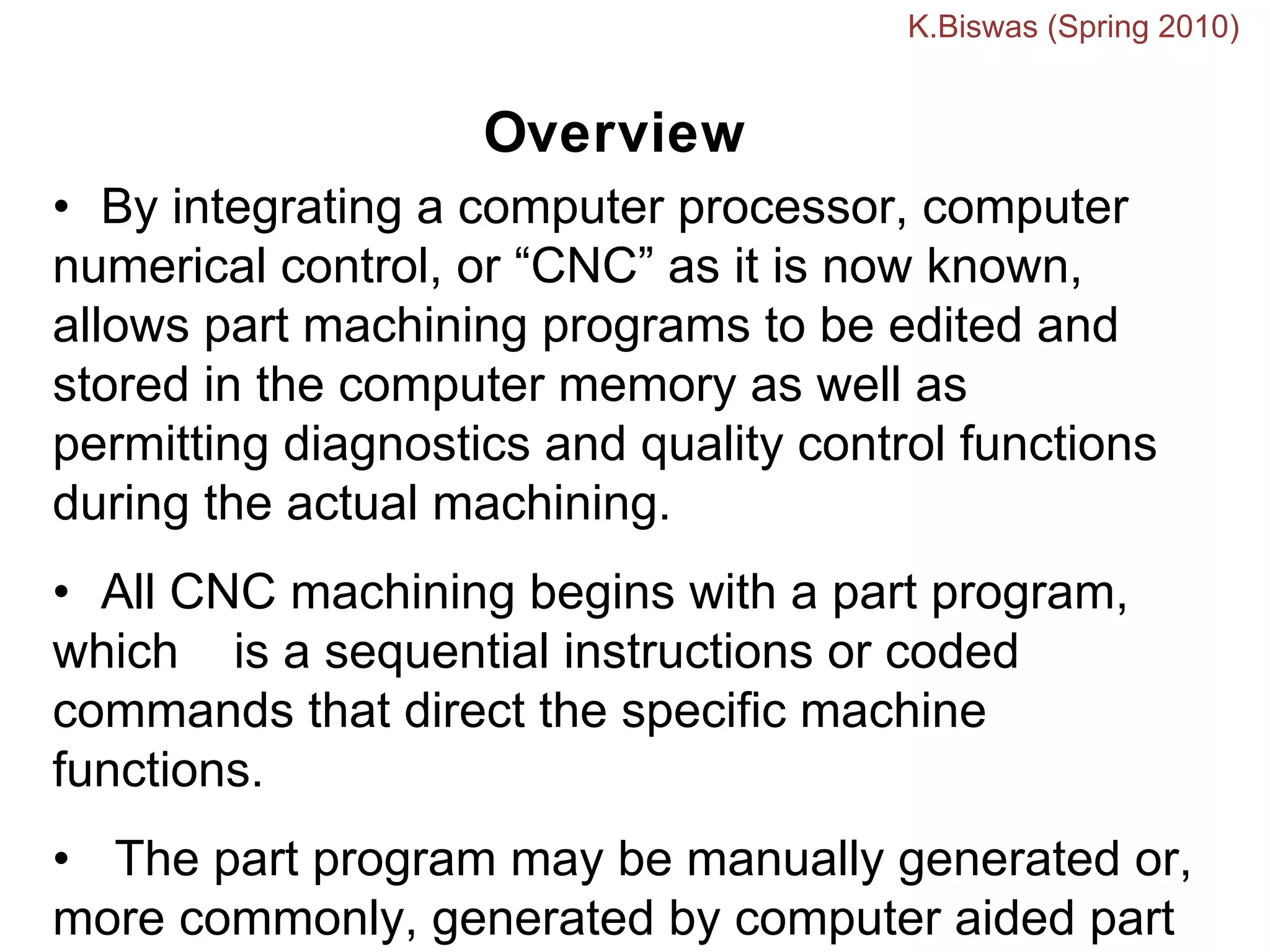 Overview
• By integrating a computer processor, computer
numerical control, or “CNC” as it is now known,
allows part machining programs to be edited and
stored in the computer memory as well as
permitting diagnostics and quality control functions
during the actual machining.
• All CNC machining begins with a part program,
which is a sequential instructions or coded
commands that direct the specific machine
functions.
• The part program may be manually generated or,
more commonly, generated by computer aided part
K.Biswas (Spring 2010)
 