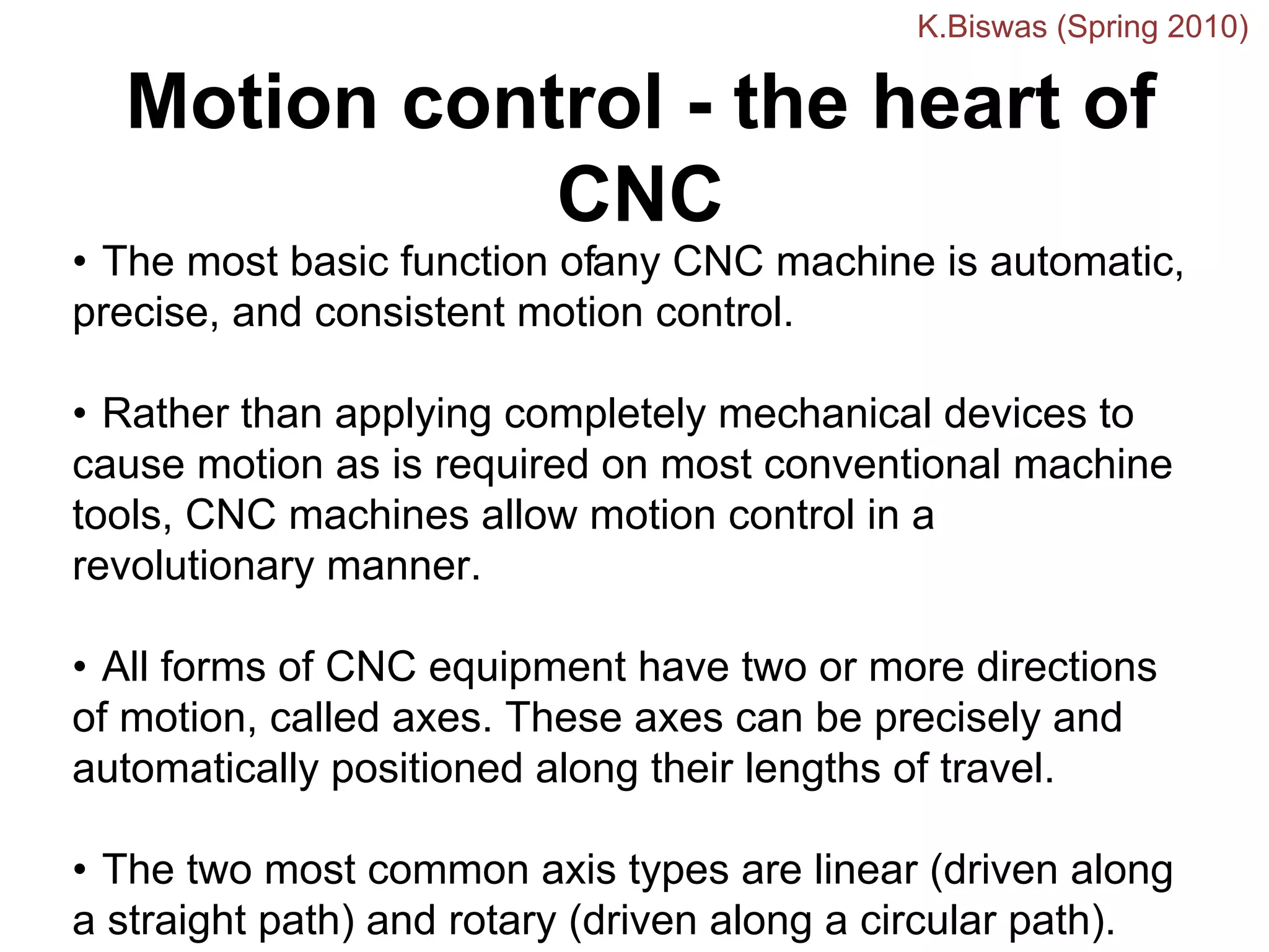 Motion control - the heart of
CNC
• The most basic function ofany CNC machine is automatic,
precise, and consistent motion control.
• Rather than applying completely mechanical devices to
cause motion as is required on most conventional machine
tools, CNC machines allow motion control in a
revolutionary manner.
• All forms of CNC equipment have two or more directions
of motion, called axes. These axes can be precisely and
automatically positioned along their lengths of travel.
• The two most common axis types are linear (driven along
a straight path) and rotary (driven along a circular path).
K.Biswas (Spring 2010)
 