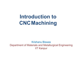 Introduction to
CNCMachining
Krishanu Biswas
Department of Materials and Metallurgical Engineering
IIT Kanpur
 