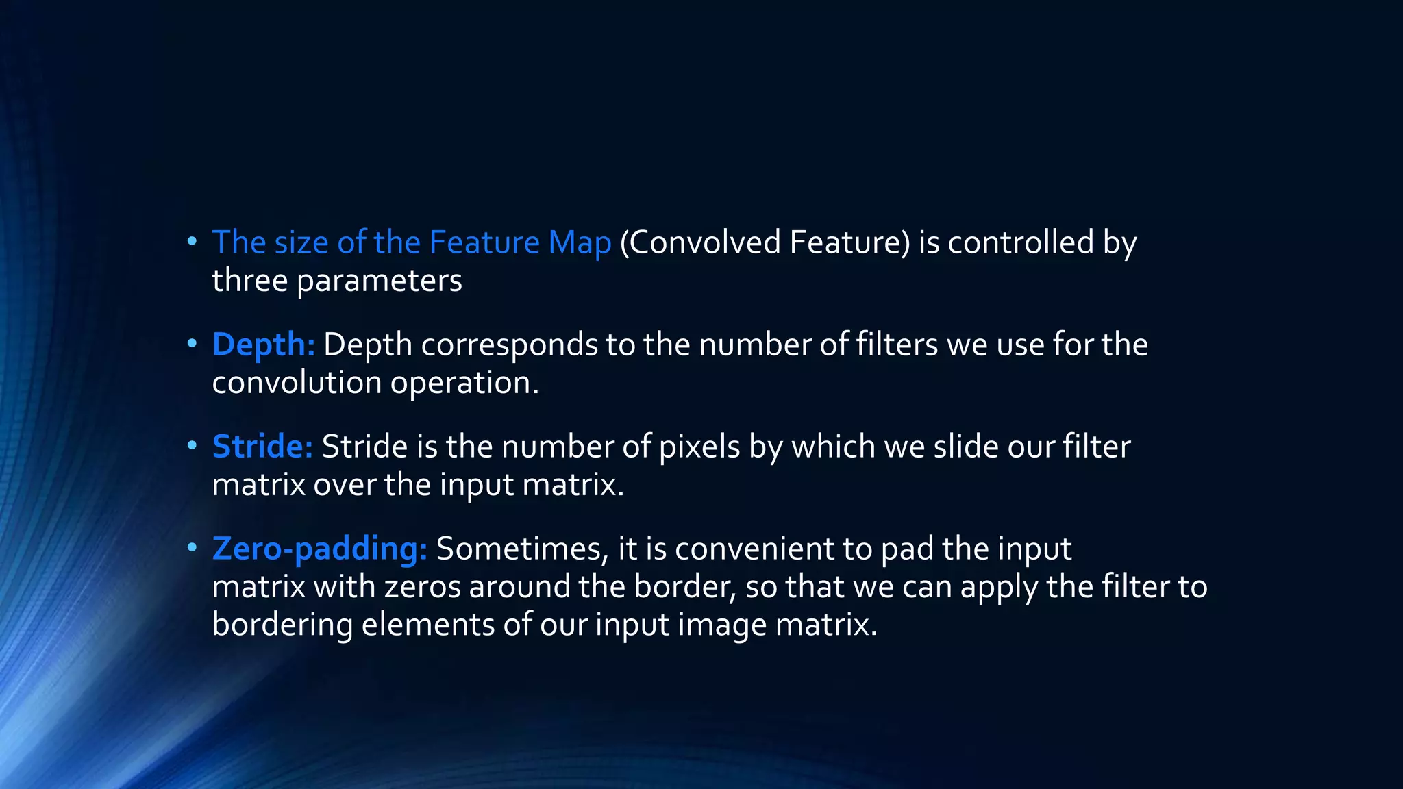 • The size of the Feature Map (Convolved Feature) is controlled by
three parameters
• Depth: Depth corresponds to the number of filters we use for the
convolution operation.
• Stride: Stride is the number of pixels by which we slide our filter
matrix over the input matrix.
• Zero-padding: Sometimes, it is convenient to pad the input
matrix with zeros around the border, so that we can apply the filter to
bordering elements of our input image matrix.
 
