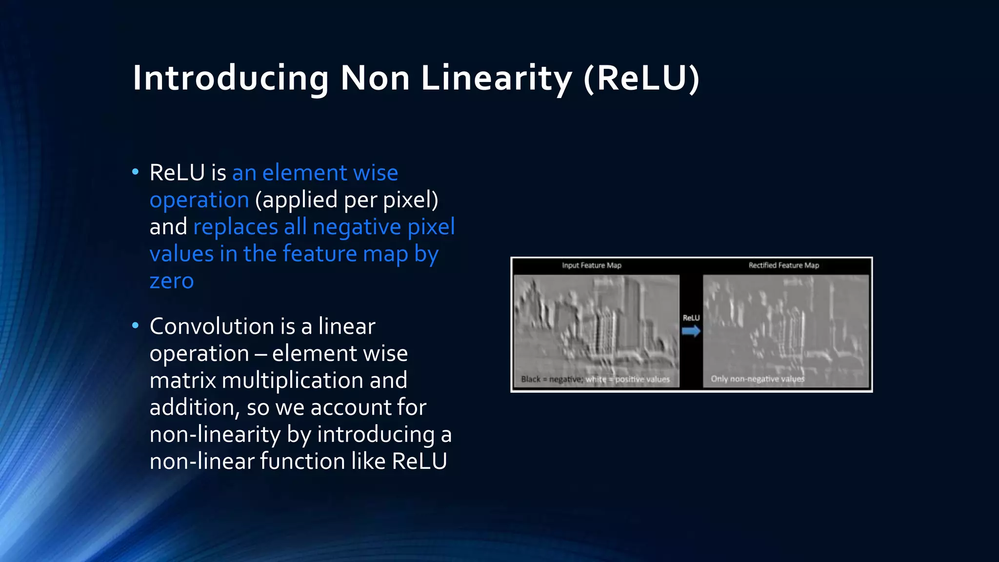 Introducing Non Linearity (ReLU)
• ReLU is an element wise
operation (applied per pixel)
and replaces all negative pixel
values in the feature map by
zero
• Convolution is a linear
operation – element wise
matrix multiplication and
addition, so we account for
non-linearity by introducing a
non-linear function like ReLU
 