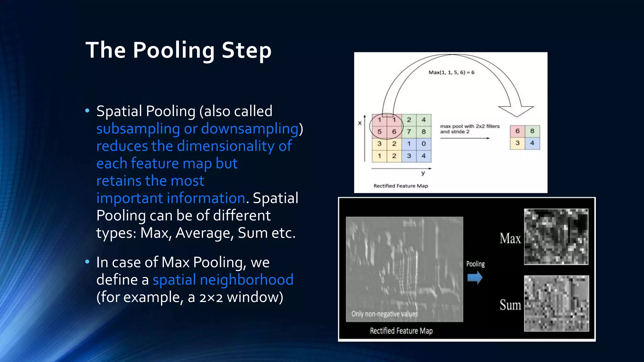 The Pooling Step
• Spatial Pooling (also called
subsampling or downsampling)
reduces the dimensionality of
each feature map but
retains the most
important information. Spatial
Pooling can be of different
types: Max, Average, Sum etc.
• In case of Max Pooling, we
define a spatial neighborhood
(for example, a 2×2 window)
 