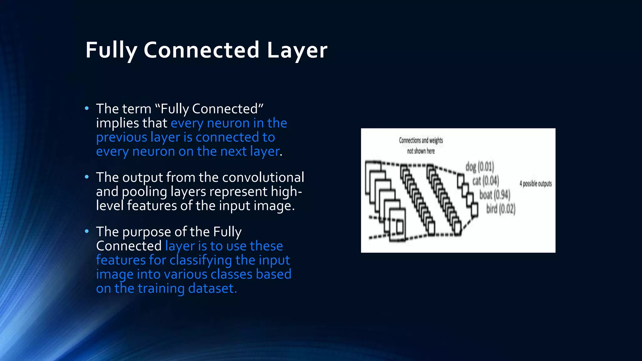 Fully Connected Layer
• The term “Fully Connected”
implies that every neuron in the
previous layer is connected to
every neuron on the next layer.
• The output from the convolutional
and pooling layers represent high-
level features of the input image.
• The purpose of the Fully
Connected layer is to use these
features for classifying the input
image into various classes based
on the training dataset.
 