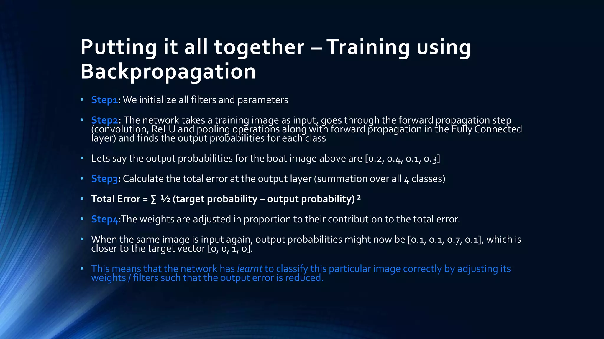 Putting it all together – Training using
Backpropagation
• Step1:We initialize all filters and parameters
• Step2: The network takes a training image as input, goes through the forward propagation step
(convolution, ReLU and pooling operations along with forward propagation in the FullyConnected
layer) and finds the output probabilities for each class
• Lets say the output probabilities for the boat image above are [0.2, 0.4, 0.1, 0.3]
• Step3: Calculate the total error at the output layer (summation over all 4 classes)
• Total Error = ∑ ½ (target probability – output probability) ²
• Step4:The weights are adjusted in proportion to their contribution to the total error.
• When the same image is input again, output probabilities might now be [0.1, 0.1, 0.7, 0.1], which is
closer to the target vector [0, 0, 1, 0].
• This means that the network has learnt to classify this particular image correctly by adjusting its
weights / filters such that the output error is reduced.
 