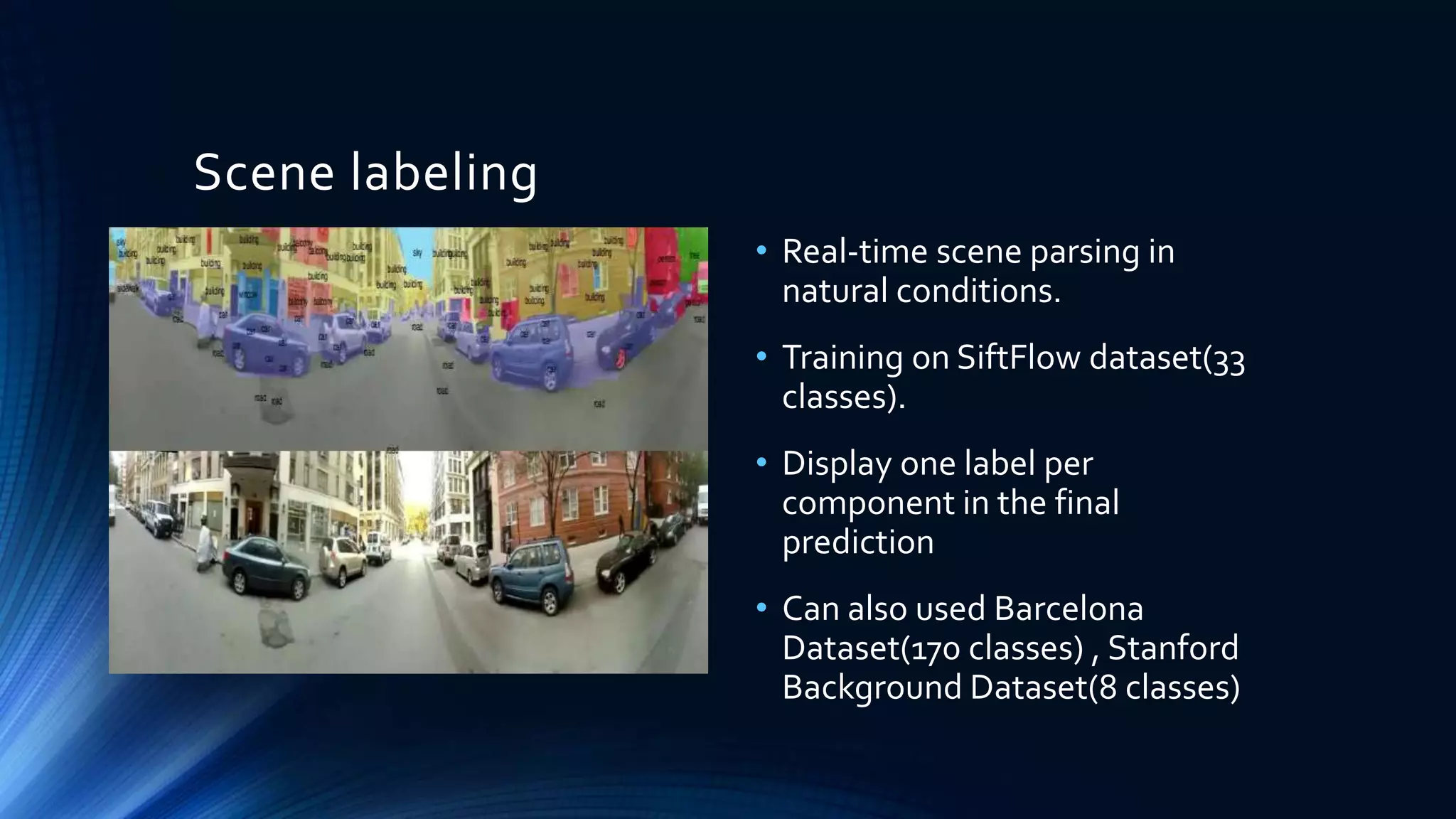 Scene labeling
• Real-time scene parsing in
natural conditions.
• Training on SiftFlow dataset(33
classes).
• Display one label per
component in the final
prediction
• Can also used Barcelona
Dataset(170 classes) , Stanford
Background Dataset(8 classes)
 