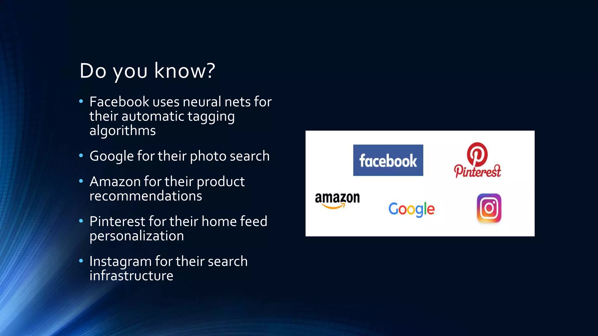 Do you know?
• Facebook uses neural nets for
their automatic tagging
algorithms
• Google for their photo search
• Amazon for their product
recommendations
• Pinterest for their home feed
personalization
• Instagram for their search
infrastructure
 