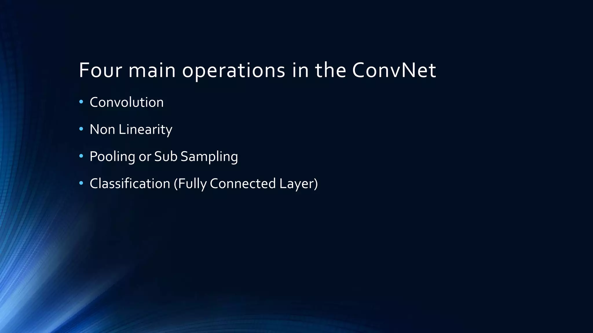Four main operations in the ConvNet
• Convolution
• Non Linearity
• Pooling or Sub Sampling
• Classification (Fully Connected Layer)
 