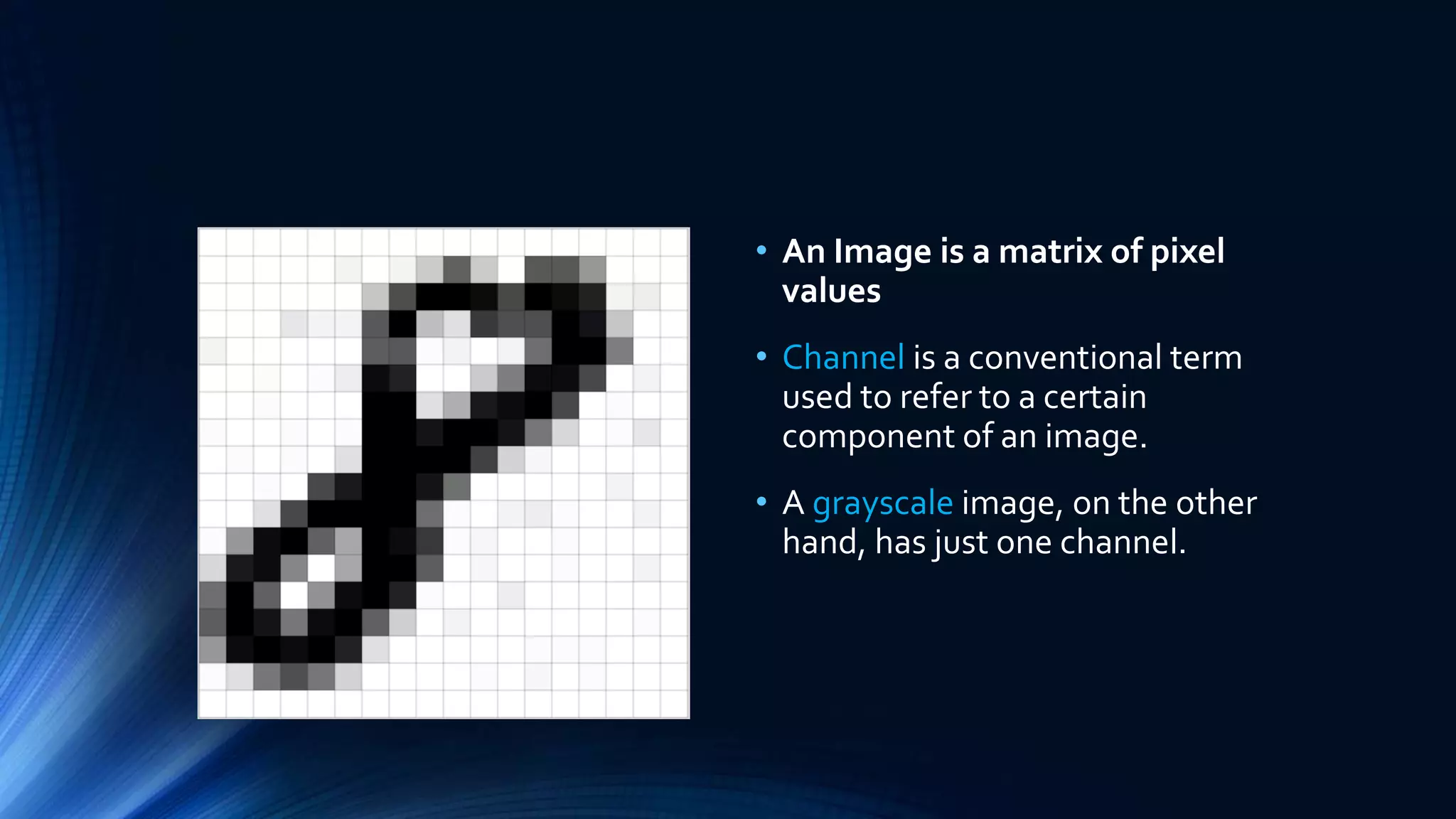 • An Image is a matrix of pixel
values
• Channel is a conventional term
used to refer to a certain
component of an image.
• A grayscale image, on the other
hand, has just one channel.
 