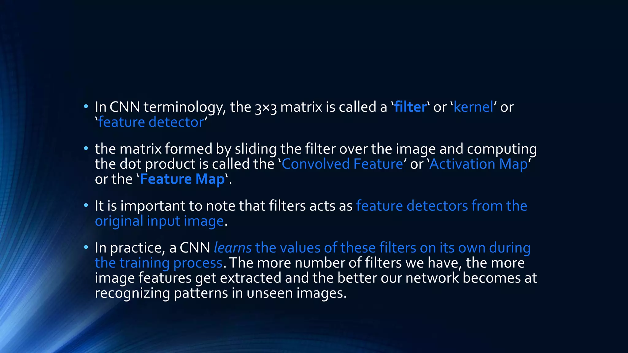 • In CNN terminology, the 3×3 matrix is called a ‘filter‘ or ‘kernel’ or
‘feature detector’
• the matrix formed by sliding the filter over the image and computing
the dot product is called the ‘Convolved Feature’ or ‘Activation Map’
or the ‘Feature Map‘.
• It is important to note that filters acts as feature detectors from the
original input image.
• In practice, a CNN learns the values of these filters on its own during
the training process.The more number of filters we have, the more
image features get extracted and the better our network becomes at
recognizing patterns in unseen images.
 