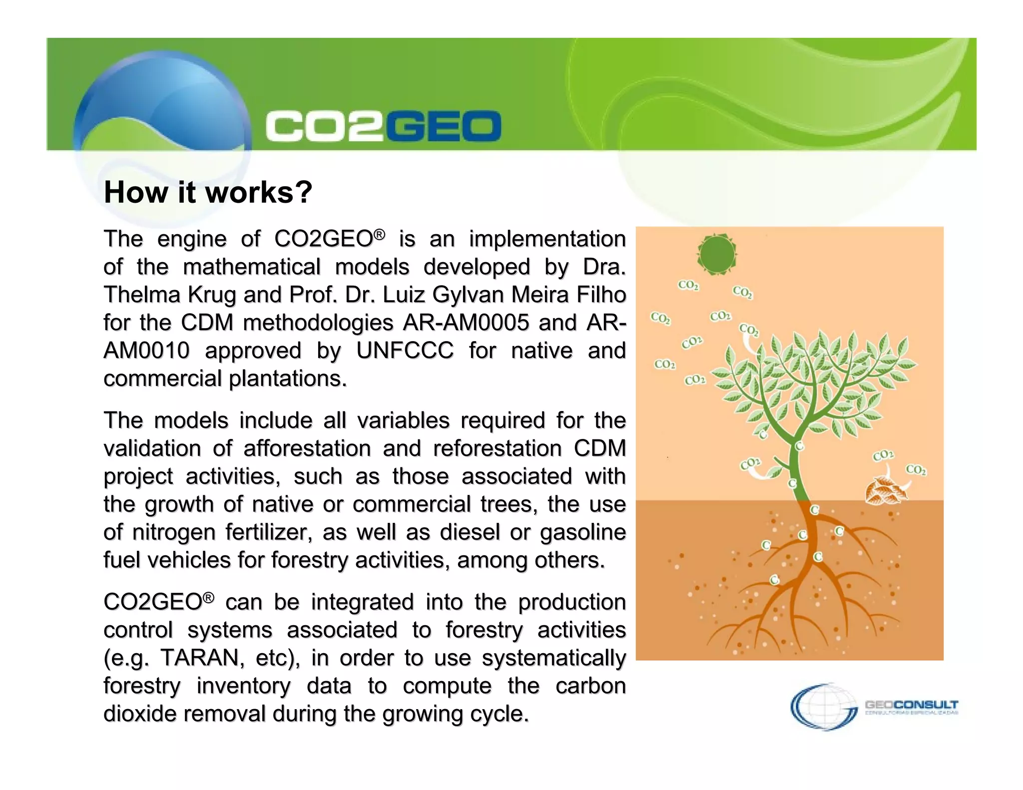 How it works?
The engine of CO2GEO® is an implementation
of the mathematical models developed by Dra.
Thelma Krug and Prof. Dr. Luiz Gylvan Meira Filho
for the CDM methodologies AR-AM0005 and AR-
AM0010 approved by UNFCCC for native and
commercial plantations.
The models include all variables required for the
validation of afforestation and reforestation CDM
project activities, such as those associated with
the growth of native or commercial trees, the use
of nitrogen fertilizer, as well as diesel or gasoline
fuel vehicles for forestry activities, among others.
CO2GEO® can be integrated into the production
control systems associated to forestry activities
(e.g. TARAN, etc), in order to use systematically
forestry inventory data to compute the carbon
dioxide removal during the growing cycle.
 