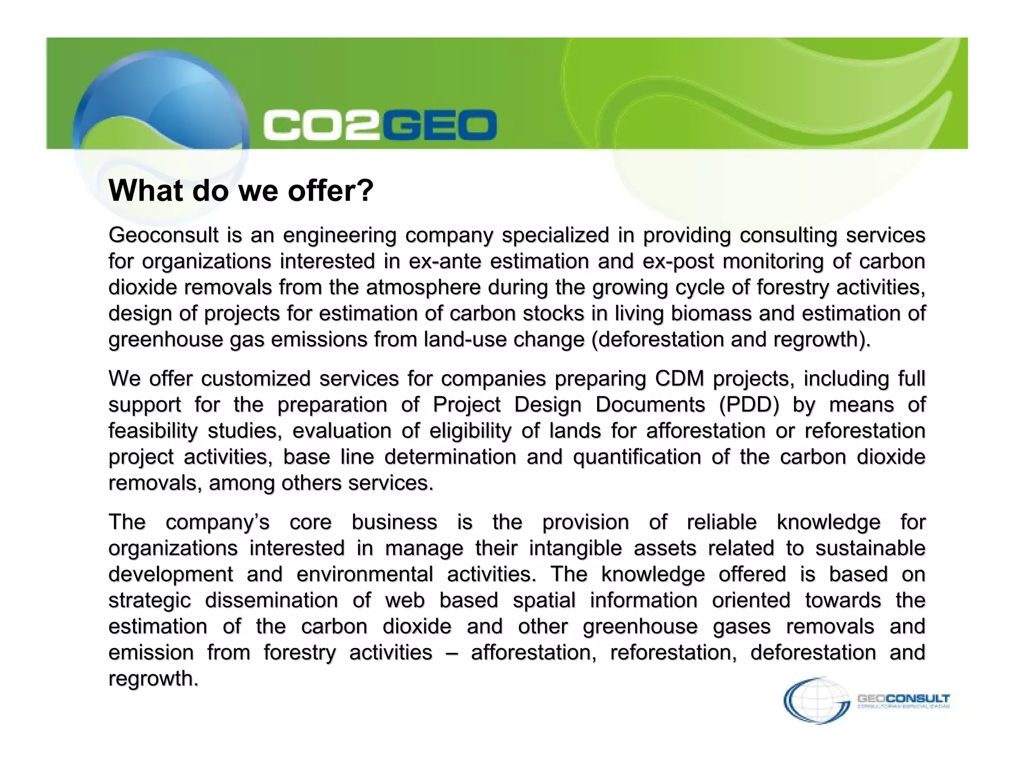 What do we offer?
Geoconsult is an engineering company specialized in providing consulting services
for organizations interested in ex-ante estimation and ex-post monitoring of carbon
dioxide removals from the atmosphere during the growing cycle of forestry activities,
design of projects for estimation of carbon stocks in living biomass and estimation of
greenhouse gas emissions from land-use change (deforestation and regrowth).
We offer customized services for companies preparing CDM projects, including full
support for the preparation of Project Design Documents (PDD) by means of
feasibility studies, evaluation of eligibility of lands for afforestation or reforestation
project activities, base line determination and quantification of the carbon dioxide
removals, among others services.
The company’s core business is the provision of reliable knowledge for
organizations interested in manage their intangible assets related to sustainable
development and environmental activities. The knowledge offered is based on
strategic dissemination of web based spatial information oriented towards the
estimation of the carbon dioxide and other greenhouse gases removals and
emission from forestry activities – afforestation, reforestation, deforestation and
regrowth.
 