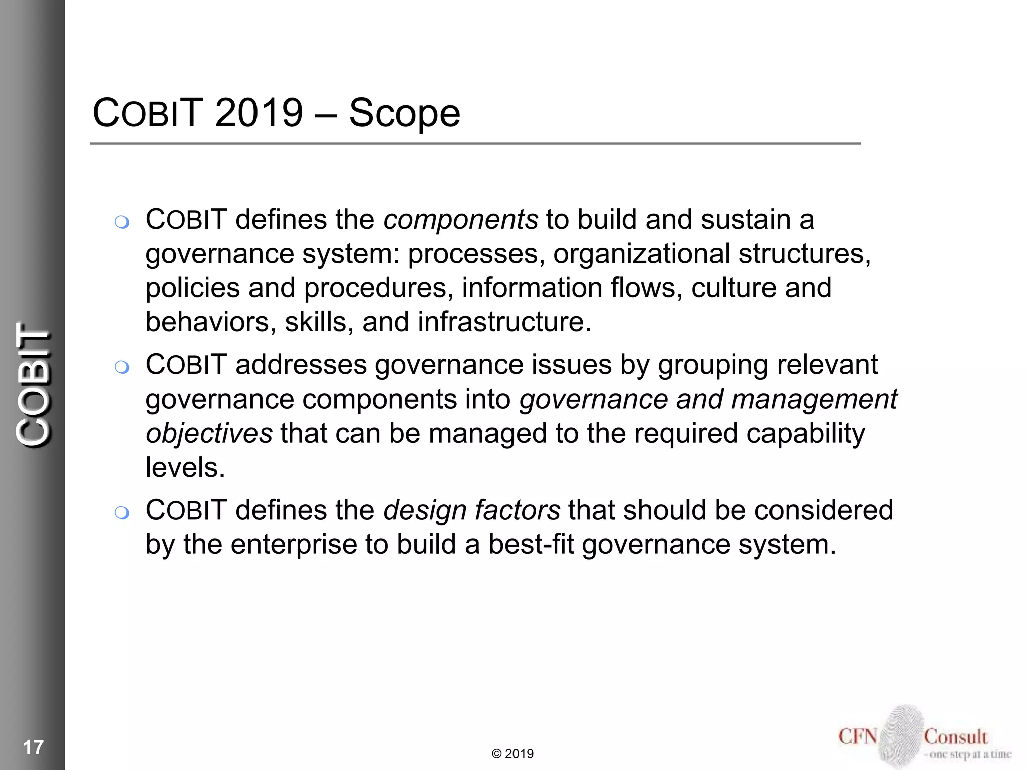 17
COBIT 2019 – Scope
 COBIT defines the components to build and sustain a
governance system: processes, organizational structures,
policies and procedures, information flows, culture and
behaviors, skills, and infrastructure.
 COBIT addresses governance issues by grouping relevant
governance components into governance and management
objectives that can be managed to the required capability
levels.
 COBIT defines the design factors that should be considered
by the enterprise to build a best-fit governance system.
COBIT
© 2019
 
