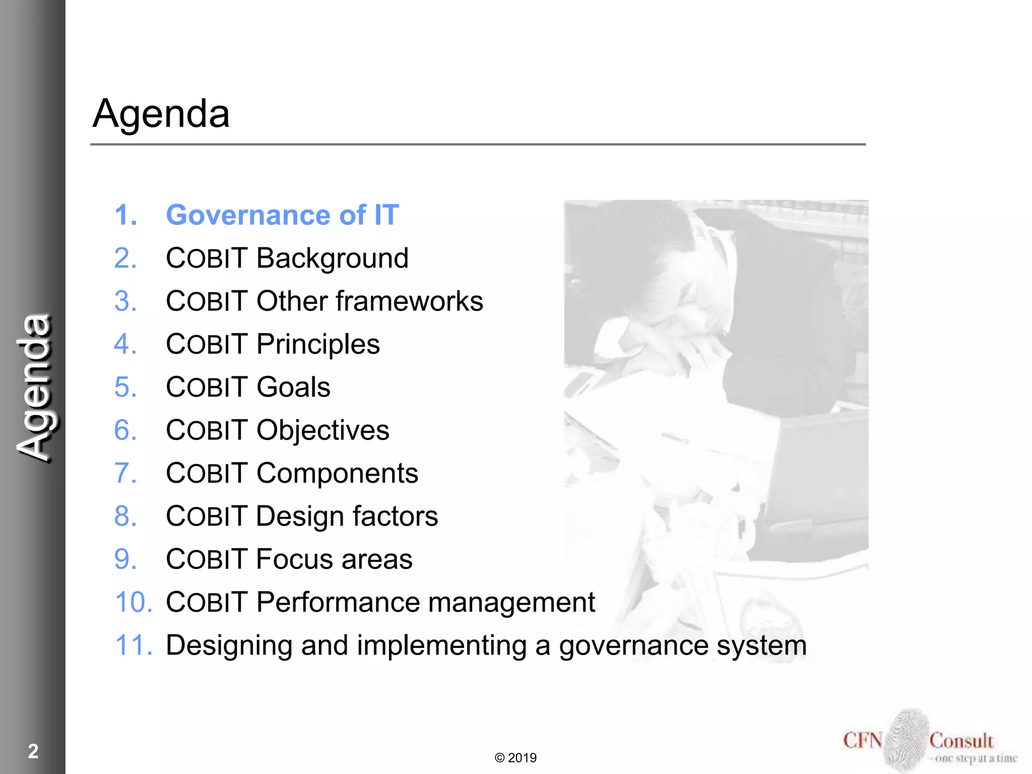 2
Agenda
1. Governance of IT
2. COBIT Background
3. COBIT Other frameworks
4. COBIT Principles
5. COBIT Goals
6. COBIT Objectives
7. COBIT Components
8. COBIT Design factors
9. COBIT Focus areas
10. COBIT Performance management
11. Designing and implementing a governance system
Agenda
© 2019
 