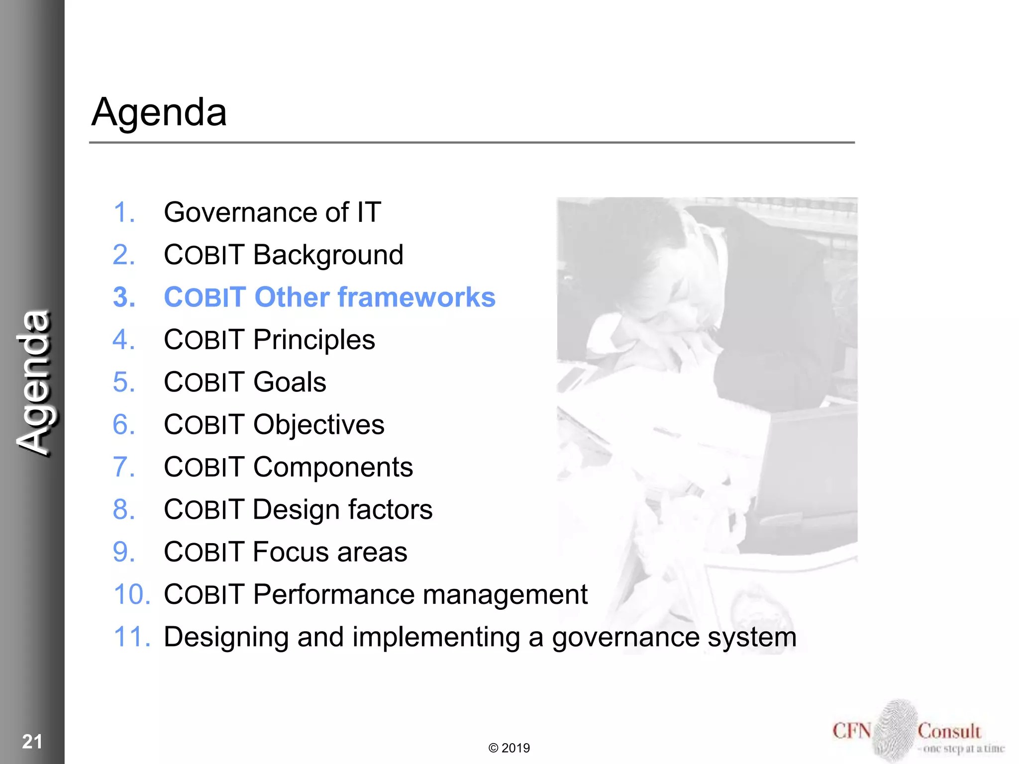 21
Agenda
1. Governance of IT
2. COBIT Background
3. COBIT Other frameworks
4. COBIT Principles
5. COBIT Goals
6. COBIT Objectives
7. COBIT Components
8. COBIT Design factors
9. COBIT Focus areas
10. COBIT Performance management
11. Designing and implementing a governance system
Agenda
© 2019
 