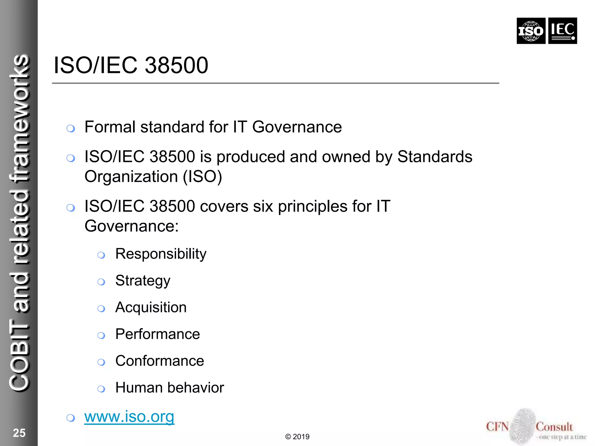 25
ISO/IEC 38500
 Formal standard for IT Governance
 ISO/IEC 38500 is produced and owned by Standards
Organization (ISO)
 ISO/IEC 38500 covers six principles for IT
Governance:
 Responsibility
 Strategy
 Acquisition
 Performance
 Conformance
 Human behavior
 www.iso.org
COBITandrelatedframeworks
© 2019
 