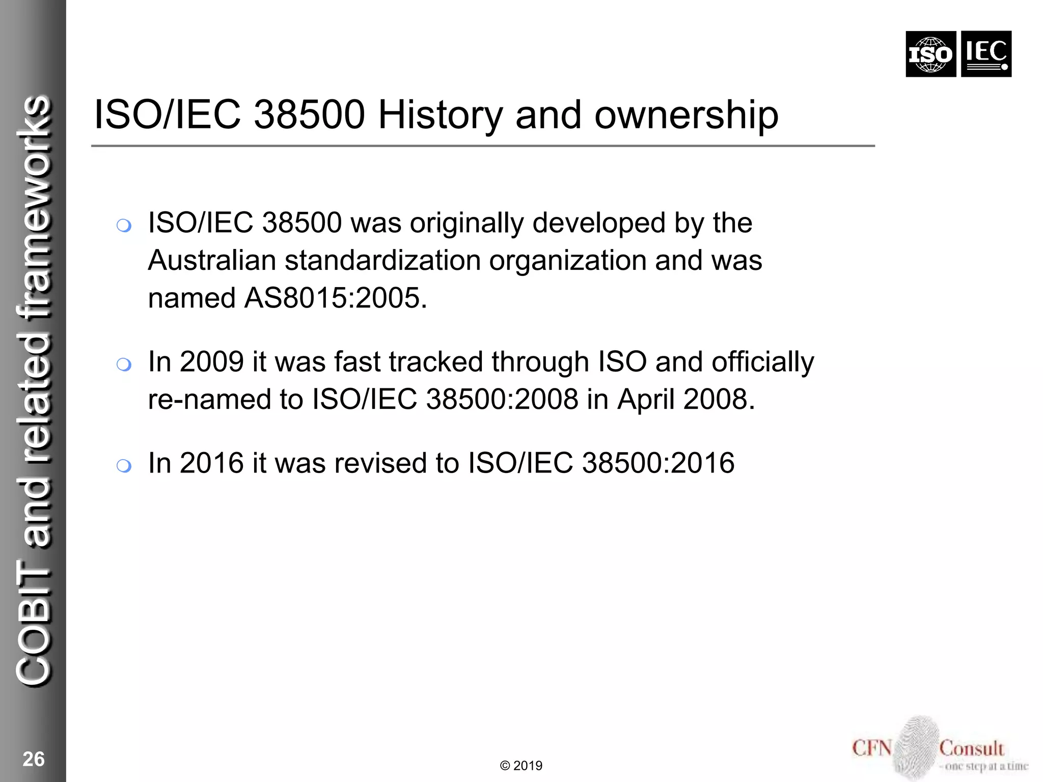 ISO/IEC 38500 History and ownership
 ISO/IEC 38500 was originally developed by the
Australian standardization organization and was
named AS8015:2005.
 In 2009 it was fast tracked through ISO and officially
re-named to ISO/IEC 38500:2008 in April 2008.
 In 2016 it was revised to ISO/IEC 38500:2016
26
COBITandrelatedframeworks
© 2019
 