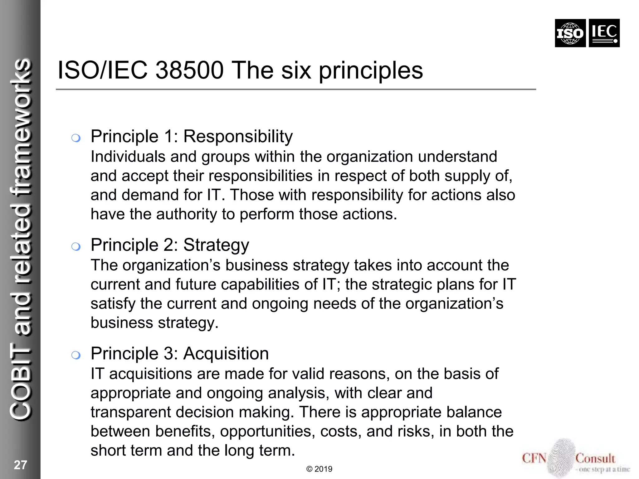 ISO/IEC 38500 The six principles
 Principle 1: Responsibility
Individuals and groups within the organization understand
and accept their responsibilities in respect of both supply of,
and demand for IT. Those with responsibility for actions also
have the authority to perform those actions.
 Principle 2: Strategy
The organization’s business strategy takes into account the
current and future capabilities of IT; the strategic plans for IT
satisfy the current and ongoing needs of the organization’s
business strategy.
 Principle 3: Acquisition
IT acquisitions are made for valid reasons, on the basis of
appropriate and ongoing analysis, with clear and
transparent decision making. There is appropriate balance
between benefits, opportunities, costs, and risks, in both the
short term and the long term.
27
COBITandrelatedframeworks
© 2019
 