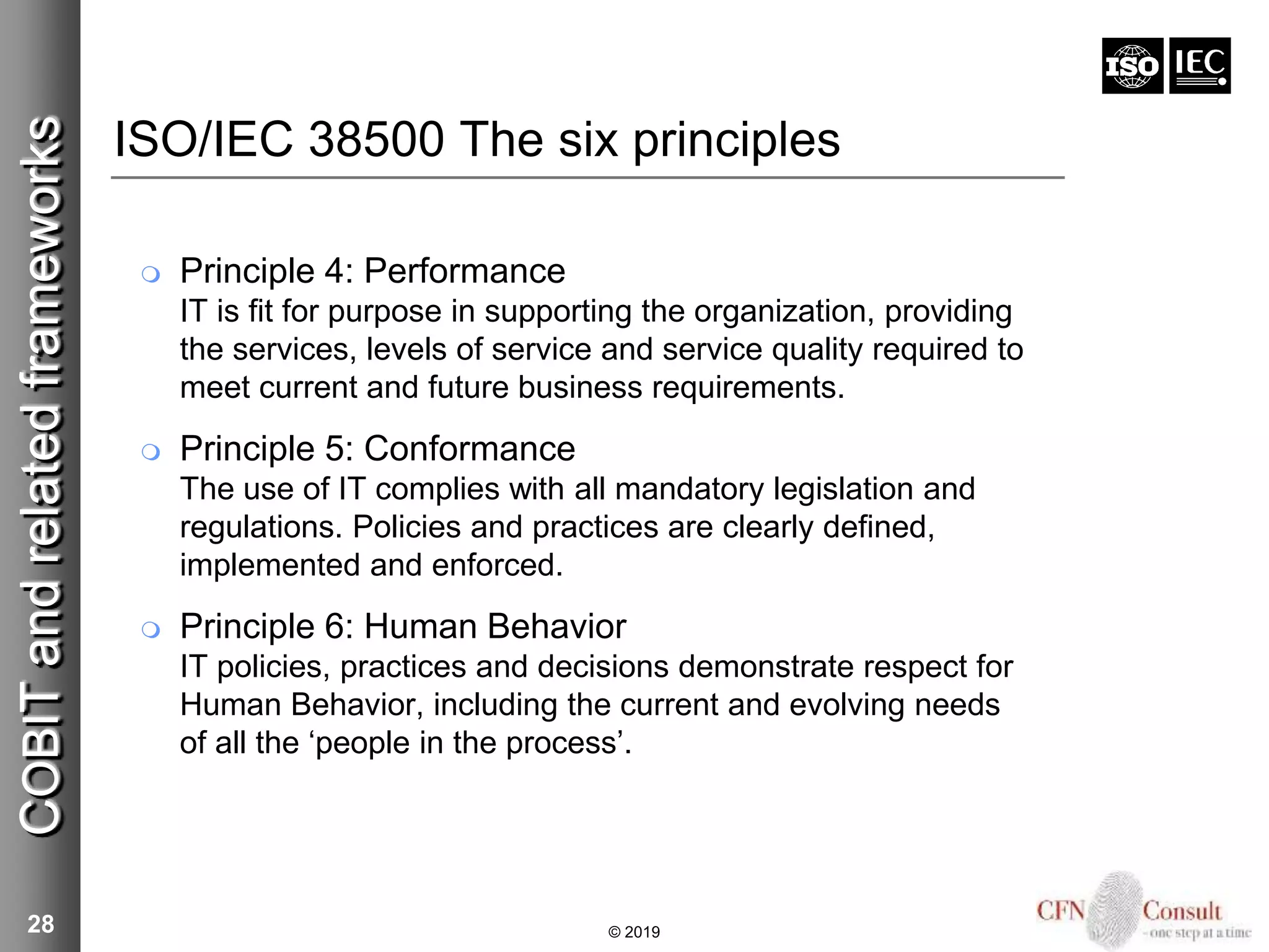 ISO/IEC 38500 The six principles
 Principle 4: Performance
IT is fit for purpose in supporting the organization, providing
the services, levels of service and service quality required to
meet current and future business requirements.
 Principle 5: Conformance
The use of IT complies with all mandatory legislation and
regulations. Policies and practices are clearly defined,
implemented and enforced.
 Principle 6: Human Behavior
IT policies, practices and decisions demonstrate respect for
Human Behavior, including the current and evolving needs
of all the ‘people in the process’.
28
COBITandrelatedframeworks
© 2019
 