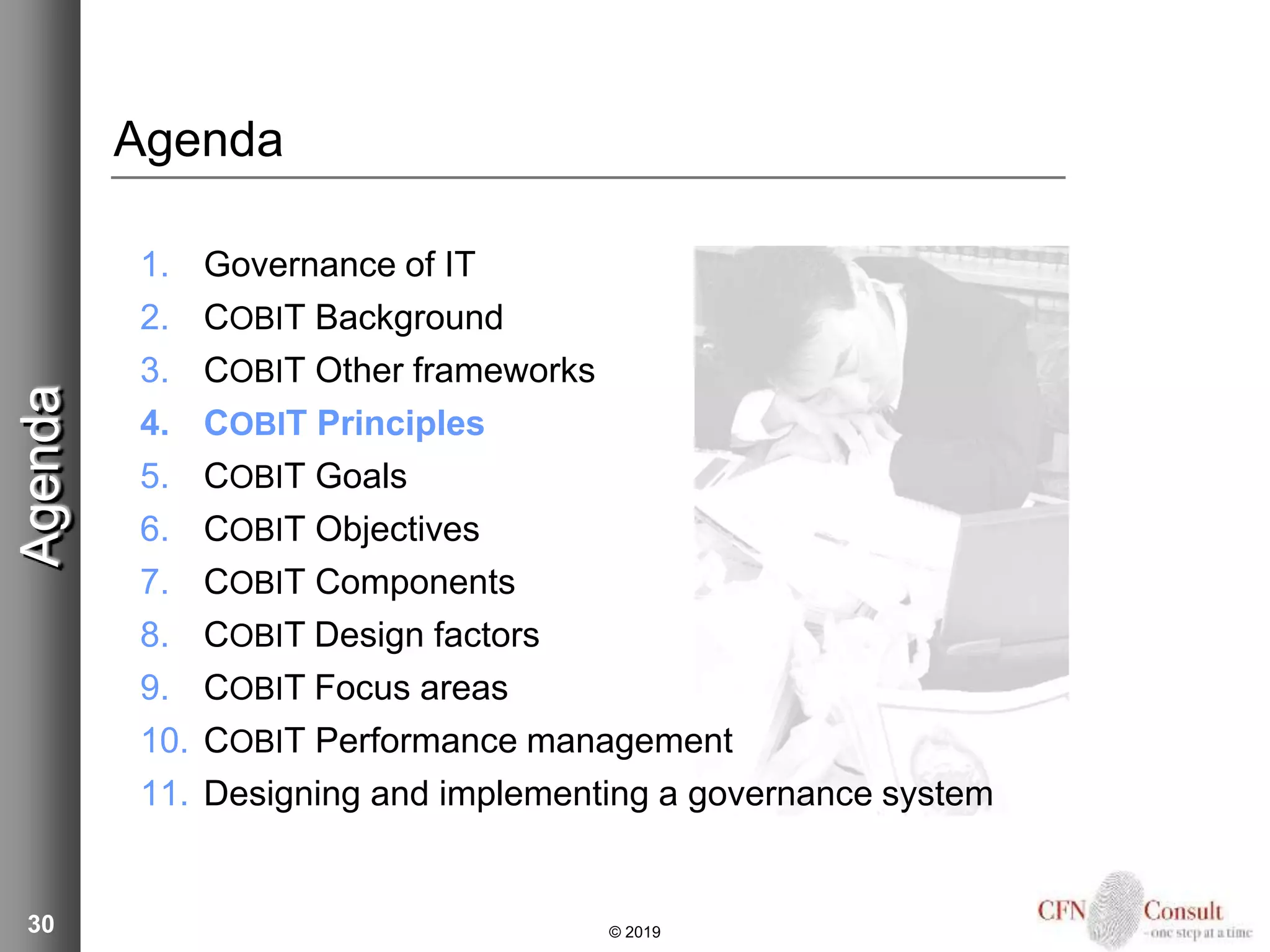 30
Agenda
1. Governance of IT
2. COBIT Background
3. COBIT Other frameworks
4. COBIT Principles
5. COBIT Goals
6. COBIT Objectives
7. COBIT Components
8. COBIT Design factors
9. COBIT Focus areas
10. COBIT Performance management
11. Designing and implementing a governance system
Agenda
© 2019
 